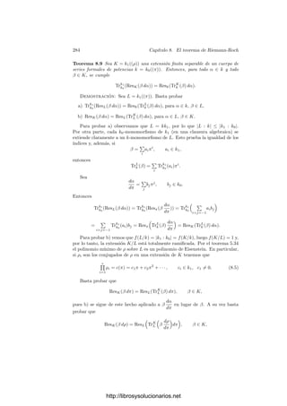 274 Capı́tulo 7. Funciones algebraicas II
trascendencia, tenemos que L sigue teniendo grado de trascendencia 1 sobre k0
y también sobre k1.
Es importante tener presente que si la extensión k1/k0 es inﬁnita entonces
L no es un cuerpo de funciones algebraicas sobre k0. No obstante, es claro que
L es la unión de todas las extensiones ﬁnitas de constantes de K contenidas en
L, y esto es la clave para generalizar a extensiones inﬁnitas de constantes todos
los resultados que conocemos para extensiones ﬁnitas. Por ejemplo, si k0 es el
cuerpo de constantes exacto de K, entonces k1 es el cuerpo de constantes exacto
de L. Para probarlo basta tener en cuenta que si α ∈ L es algebraico sobre k1,
entonces también lo es sobre k0 y está en una extensión ﬁnita de constantes
Kk2, donde k0 ⊂ k2 ⊂ k1, luego α ∈ k2 por la propiedad correspondiente para
extensiones ﬁnitas.
Consideremos el caso particular en que k1 es la clausura algebraica de k0.
Cada primo p de K se descompone en primos de grado 1 en una extensión ﬁnita
de constantes, los cuales se conservan primos en todas las extensiones mayores.
Esto signiﬁca que la valoración vp tiene un número ﬁnito de extensiones al
cuerpo L = Kk1 (las cuales se anulan en k1). Por consiguiente lo mismo es
válido para cualquier extensión de constantes de K (que es un subcuerpo de L).
En resumen, si L es cualquier extensión de constantes de K y p es un primo
en K, existe un número ﬁnito de primos P1, . . . , Pr de L cuyas valoraciones
extienden a la de p. Esto nos permite identiﬁcar a p con el divisor de L dado
por p = P1 · · · Pr. A su vez, esta identiﬁcación induce un monomorﬁsmo del
grupo de los divisores de K en el de los divisores de L (si la extensión es ﬁnita
se trata de la identiﬁcación usual).
Es fácil ver que esta identiﬁcación es consistente con la identiﬁcación de los
divisores de K con los de las extensiones intermedias. Ası́ mismo es claro que
las correspondencias α → (α) conmutan con la inclusión K −→ L y con la
identiﬁcación de divisores. El grado absoluto se conserva por extensiones de
constantes arbitrarias.
Veamos por ejemplo la prueba de esto último. Tomemos una extensión de
constantes L/K y veamos en primer lugar que si p es un primo de K de grado
absoluto 1 entonces p tiene también grado absoluto 1 en L. Sabemos que p se
conserva primo en todas las extensiones ﬁnitas de constantes de K y que en
todas tiene grado absoluto 1, es decir, todo elemento de una extensión ﬁnita de
constantes de K es congruente módulo p con una constante. Por consiguiente
todo elemento de L cumple esto mismo, luego p tiene grado absoluto 1 en L.
En segundo lugar observamos que si K es la adjunción a K de una clausura
algebraica de k0, de modo que K ⊂ L ⊂ K, entonces el grado absoluto de un
primo p en K se conserva en K. En efecto, sabemos que p se descompone en r
primos de grado absoluto 1 en una extensión ﬁnita intermedia de K/K, todos
los cuales siguen teniendo grado absoluto 1 en K por la parte ya probada, luego
p tiene grado absoluto r en K. Aplicando esto mismo a los divisores de p en L
concluimos que la suma de sus grados absolutos (es decir, el grado absoluto de
p en L) es igual a la suma de los grados absolutos de sus divisores primos en K,
que son los divisores de p en K, luego dicha suma es r.
http://librosysolucionarios.net
 