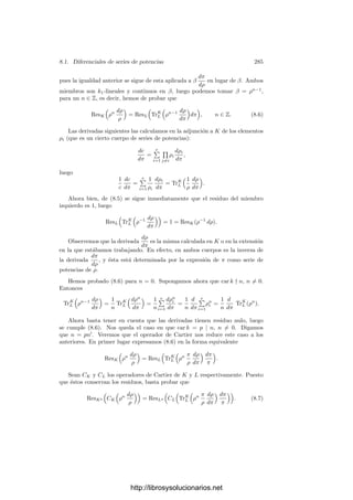 Capı́tulo VIII
El teorema de
Riemann-Roch
En este capı́tulo probaremos un resultado profundo sobre cuerpos de funcio-
nes algebraicas. Son tantas sus consecuencias que dedicaremos todo el capı́tulo
siguiente a mostrar las más inmediatas. En este capı́tulo veremos la más impor-
tante: la posibilidad de deﬁnir una noción algebraica de género de un cuerpo de
funciones que en el caso complejo coincide con el que ya tenı́amos deﬁnido. El
género algebraico es un invariante que determina fuertemente las caracterı́sticas
de un cuerpo. Como preparación al teorema de Riemann-Roch conviene estudiar
primero el concepto de forma diferencial, a lo cual dedicamos las dos primeras
secciones.
8.1 Diferenciales de series de potencias
Vamos a trabajar con cuerpos de series formales de potencias. Como en el
caso de los cuerpos de funciones algebraicas, supondremos siempre que el cuerpo
de constantes k0 es perfecto.
Derivadas Partiremos del concepto de derivada formal de una serie de po-
tencias, a partir del cual introduciremos después el de forma diferencial. La
deﬁnición es la generalización obvia de la derivada formal de un polinomio.
Deﬁnición 8.1 Sea k = k0((x)) el cuerpo de series formales de potencias con
coeﬁcientes en k0. Si π es cualquier primo del anillo k0[[x]], entonces, el teo-
rema 5.17 muestra que todo elemento de k se expresa de forma única como
α =

−∞
n
anπn
, con an ∈ k0.
Deﬁnimos
dα
dπ
=

−∞
n
nanπn−1
.
275
http://librosysolucionarios.net
 