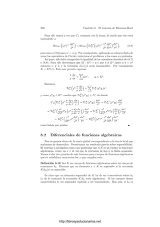 276 Capı́tulo 8. El teorema de Riemann-Roch
Esta deﬁnición extiende a la deﬁnición de derivada parcial en un anillo se
series formales de potencias de varias variables que dimos en en capı́tulo I. El
teorema siguiente recoge las propiedades básicas de esta derivada formal:
Teorema 8.2 Sea k = k0((x)) un cuerpo de series formales de potencias y π
un primo en k. Entonces:
a) Para todo α, β ∈ k y todo a, b ∈ k0, se cumple:
d(aα + bβ)
dπ
= a
dα
dπ
+ b
dβ
dπ
.
b) Si α, β ∈ k, se cumple
d(αβ)
dπ
=
dα
dπ
β + α
dβ
dπ
.
En particular
dαn
dπ
= nαn−1 dα
dπ
, para todo n ∈ Z.
c) La función
d
dπ
: k −→ k
es continua.
d) Si π1 es otro primo de k y α ∈ k, entonces
dα
dπ1
=
dα
dπ
dπ
dπ1
.
e) Si f(u, v) ∈ k0[u, v] y α, β ∈ k, entonces
df(α, β)
dπ
=
∂f
∂u
(α, β)
dα
dπ
+
∂f
∂v
(α, β)
dβ
dπ
,
donde las derivadas parciales de f se entienden en el sentido usual para
polinomios.
Demostración: La propiedad a) es inmediata. Para probar b) tomamos
α =

−∞
n
anπn
, β =

−∞
n
bnπn
.
Entonces
dα
dπ
β + α
dβ
dπ
=

−∞
n
(n + 1)an+1πn 
−∞
n
bnπn
+

−∞
n
anπn 
−∞
n
(n + 1)bn+1πn
http://librosysolucionarios.net
 