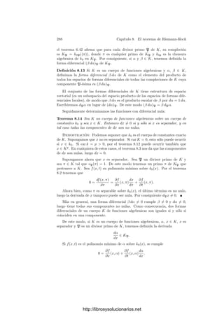 278 Capı́tulo 8. El teorema de Riemann-Roch
a) Si car k = 0 entonces
dα
dπ
= 0 si y sólo si α ∈ k0.
b) Si car k = p  0 entonces
dα
dπ
= 0 si y sólo si α =

−∞
n
anπpn
, es decir,
si y sólo si α ∈ kp
.
Deﬁnición 8.4 Sea k = k0((x)) un cuerpo de series formales de potencias y
sean α, β ∈ k tales que
dα
dπ
= 0 (para cualquier primo π). Deﬁnimos
dβ
dα
=
dβ
dπ
dα
dπ
,
para cualquier primo π. Del teorema 8.2 se sigue que la deﬁnición no depende
de la elección de π, ası́ como que si α es primo esta deﬁnición coincide con la
que ya tenı́amos.
También es inmediato comprobar que, cuando las derivadas que intervienen
están deﬁnidas, se cumplen las igualdades siguientes:
dγ
dα
=
dγ
dβ
dβ
dα
,
dβ
dα
=

dα
dβ
−1
.
Más en general, las propiedades del teorema 8.2 son válidas aunque π no sea
primo.
Diferenciales Supongamos, como hasta ahora, que k es un cuerpo de series
de potencias. En el conjunto de todos los pares (β, α) ∈ k × k tales que
dα
dπ
= 0
deﬁnimos la relación de equivalencia
(β1, α1) R (β2, α2) si y sólo si β1 = β2
dα2
dα1
.
A las clases de equivalencia respecto a esta relación las llamaremos formas
diferenciales en k. La forma diferencial determinada por el par (β, α) se repre-
senta por β dα. De este modo, se cumple que
β1 dα1 = β2 dα2 si y sólo si β1 = β2
dα2
dα1
.
Es inmediato que la forma diferencial 0 dα está formada por todos los pares
(0, α) tales que
dα
dπ
= 0. A esta forma la llamaremos forma nula y la represen-
taremos simplemente por 0.
Deﬁnimos la suma de dos formas diferenciales como
β1 dα1 + β2 dα2 =

β1
dα1
dα
+ β2
dα2
dα

dα, (8.1)
donde α es cualquier elemento de k con derivadas no nulas.
http://librosysolucionarios.net
 
