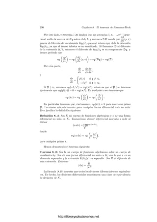 280 Capı́tulo 8. El teorema de Riemann-Roch
Deﬁnimos
Cπ(ω) = u0
dπp
πp
,
donde el miembro derecho ha de entenderse como una forma diferencial en el
cuerpo kp
= k((πp
)). Es claro que Cπ es una aplicación kp
-lineal del espacio
de las formas diferenciales de k en el espacio de las formas diferenciales de kp
.
Vamos a probar que no depende de π.
Sea E = {dα | α ∈ k} el espacio de las diferenciales exactas de k. Se cumple
que Cπ(dα) = 0, pues si
α = a0 + a1π + · · · + ap−1πp−1
, ai ∈ kp
,
entonces
dα = (a1π + · · · + (p − 1)ap−1πp−1
)
dπ
π
,
luego, en efecto, Cπ(dα) = 0.
Recı́procamente, si Cπ(ω) = 0 entonces ω es una forma exacta. Para pro-
barlo la expresamos en la forma (8.3) y observamos que si i  0
d
ui
i
πi

= uiπi dπ
π
,
es decir, todos los términos de (8.3) son exactos salvo a lo sumo el correspon-
diente a i = 0. Basta probar que u0 = 0, pero es que
Cπ(ω) = u0
dπp
πp
= 0,
mientras que dπp
no es nula como forma diferencial de kp
porque πp
es un primo
de kp
. Por consiguiente ha de ser u0 = 0.
Con esto tenemos probado que el núcleo de Cπ es exactamente E. Para
demostrar que Cπ no depende de π basta ver que si α ∈ k es no nulo, entonces
Cπ
dα
α

=
dαp
αp
.
Para ello expresamos
dα
α
=
π
α
dα
dπ
dπ
π
,
π
α
dα
dπ
= g0 + g1π + · · · + gp−1πp−1
, gi ∈ kp
.
Por otra parte sea α = a0 + a1π + · · · + anπn
, con ai ∈ kp
, an = 0, n  p.
Ası́ tenemos α = q(π), donde q es un polinomio separable sobre kp
, porque su
grado es menor que p. Sea k
la adjunción a k de las raı́ces de q y sea k
1 la
adjunción a kp
de estas mismas raı́ces.
Claramente k
= kk
1 = kp
(π)k
1 = k
1(π). Los elementos de k
1 son separables
sobre kp
, mientras que π no lo es, luego π /
∈ k
1. Sin embargo πp
∈ kp
⊂ k
1,
luego |k
: k
1| = p.
http://librosysolucionarios.net
 