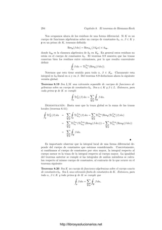 284 Capı́tulo 8. El teorema de Riemann-Roch
Teorema 8.9 Sea K = k1((ρ)) una extensión ﬁnita separable de un cuerpo de
series formales de potencias k = k0((π)). Entonces, para todo α ∈ k y todo
β ∈ K, se cumple
Trk1
k0
(ResK(β dα)) = Resk(TrK
k (β) dα).
Demostración: Sea L = k1((π)). Basta probar
a) Trk1
k0
(ResL(β dα)) = Resk(TrL
k (β) dα), para α ∈ k, β ∈ L,
b) ResK(β dα) = ResL(TrK
L (β) dα), para α ∈ L, β ∈ K.
Para probar a) observamos que L = kk1, por lo que |L : k| ≤ |k1 : k0|.
Por otra parte, cada k0-monomorﬁsmo de k1 (en una clausura algebraica) se
extiende claramente a un k-monomorﬁsmo de L. Esto prueba la igualdad de los
ı́ndices y, además, si
β =

i
aiπi
, ai ∈ k1,
entonces
TrL
k (β) =

i
Trk1
k0
(ai)πi
.
Sea
dα
dπ
=

j
bjπj
, bj ∈ k0.
Entonces
Trk1
k0
(ResL(β dα)) = Trk1
k0
(Resπ(β
dα
dπ
)) = Trk1
k0
 
i+j=−1
aibj

=

i+j=−1
Trk1
k0
(ai)bj = Resπ

TrL
k (β)
dα
dπ

= ResK(TrL
k (β) dα).
Para probar b) vemos que f(L/k) = |k1 : k0| = f(K/k), luego f(K/L) = 1 y,
por lo tanto, la extensión K/L está totalmente ramiﬁcada. Por el teorema 5.34
el polinomio mı́nimo de ρ sobre L es un polinomio de Eisenstein. En particular,
si ρi son los conjugados de ρ en una extensión de K tenemos que
e

i=1
ρi = c(π) = c1π + c2π2
+ · · · , ci ∈ k1, c1 = 0. (8.5)
Basta probar que
ResK(β dπ) = ResL(TrK
L (β) dπ), β ∈ K,
pues b) se sigue de este hecho aplicado a β
dα
dπ
en lugar de β. A su vez basta
probar que
ResK(β dρ) = ResL

TrK
L

β
dρ
dπ

dπ

, β ∈ K,
http://librosysolucionarios.net
 