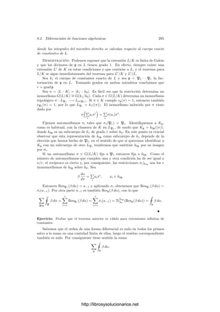 8.1. Diferenciales de series de potencias 285
pues la igualdad anterior se sigue de esta aplicada a β
dπ
dρ
en lugar de β. Ambos
miembros son k1-lineales y continuos en β, luego podemos tomar β = ρn−1
,
para un n ∈ Z, es decir, hemos de probar que
ResK

ρn dρ
ρ

= ResL

TrK
L

ρn−1 dρ
dπ

dπ

, n ∈ Z. (8.6)
Las derivadas siguientes las calculamos en la adjunción a K de los elementos
ρi (que es un cierto cuerpo de series de potencias):
dc
dπ
=
e

i=1

j=i
ρi
dρi
dπ
,
luego
1
c
dc
dπ
=
e

i=1
1
ρi
dρi
dπ
= TrK
L
1
ρ
dρ
dπ

.
Ahora bien, de (8.5) se sigue inmediatamente que el residuo del miembro
izquierdo es 1, luego
ResL

TrK
L

ρ−1 dρ
dπ

= 1 = ResK(ρ−1
dρ).
Observemos que la derivada
dρ
dπ
es la misma calculada en K o en la extensión
en la que estábamos trabajando. En efecto, en ambos cuerpos es la inversa de
la derivada
dπ
dρ
, y ésta está determinada por la expresión de π como serie de
potencias de ρ.
Hemos probado (8.6) para n = 0. Supongamos ahora que car k  n, n = 0.
Entonces
TrK
L

ρn−1 dρ
dπ

=
1
n
TrK
L
dρn
dπ

=
1
n
e

i=1
dρn
i
dπ
=
1
n
d
dπ
e

i=1
ρn
i =
1
n
d
dπ
TrK
L (ρn
).
Ahora basta tener en cuenta que las derivadas tienen residuo nulo, luego
se cumple (8.6). Nos queda el caso en que car k = p | n, n = 0. Digamos
que n = pn
. Veremos que el operador de Cartier nos reduce este caso a los
anteriores. En primer lugar expresamos (8.6) en la forma equivalente
ResK

ρn dρ
ρ

= ResL

TrK
L

ρn π
ρ
dρ
dπ
 dπ
π

.
Sean CK y CL los operadores de Cartier de K y L respectivamente. Puesto
que éstos conservan los residuos, basta probar que
ResKp

CK

ρn dρ
ρ

= ResLp

CL

TrK
L

ρn π
ρ
dρ
dπ
 dπ
π

. (8.7)
http://librosysolucionarios.net
 