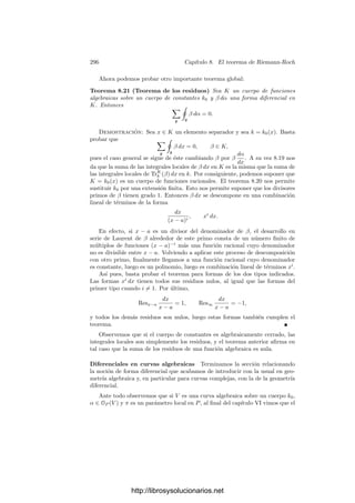 286 Capı́tulo 8. El teorema de Riemann-Roch
Para ello vamos a ver que CL conmuta con la traza, de modo que esto será
equivalente a
ResKp

(ρp
)n dρp
ρp

= ResLp

TrKp
Lp

(ρp
)n πp
ρp
dρp
dπp
dπp
πp

, (8.8)
pero esto es (8.6) para n
= n/p. Por consiguiente, aplicando un número ﬁnito de
veces los operadores de Cartier reducimos el problema a los casos ya probados.
Ası́ pues, sólo falta comprobar la igualdad de los miembros derechos de (8.7)
y (8.8). Para ello observamos que |K : Kp
| = p y que π /
∈ Kp
(pues si π = αp
entonces α /
∈ L y la extensión L(α)/L serı́a inseparable). Por consiguiente
K = Kp
(π). Esto nos permite expresar
π
ρ
dρ
dπ
=
p−1

i=0
giπi
, gi ∈ Kp
.
Entonces
TrK
L

ρn π
ρ
dρ
dπ

=
p−1

i=0
TrK
L (ρn
gi)πi
,
y como ρn
gi ∈ Kp
, resulta que TrK
L (ρn
gi) ∈ Lp
, de donde
CL

TrK
L

ρn π
ρ
dρ
dπ
 dπ
π

= TrK
L (ρn
g0)
dπp
πp
= TrKp
Lp (ρn
g0)
dπp
πp
= TrKp
Lp
 πp
dπp
CK

ρn π
ρ
dρ
dπ
dπ
π
 dπp
πp
= TrKp
Lp
 πp
dπp
ρn
CK
dρ
ρ
 dπp
πp
= TrKp
Lp
 πp
dπp
ρn dρp
ρp
 dπp
πp
= TrKp
Lp

(ρp
)n πp
ρp
dρp
dπp
dπp
πp
,
como habı́a que probar.
8.2 Diferenciales de funciones algebraicas
Nos ocupamos ahora de la teorı́a global correspondiente a la teorı́a local que
acabamos de desarrollar. Necesitamos un resultado previo sobre separabilidad.
El teorema 1.32 implica como caso particular que si K es un cuerpo de funciones
algebraicas, existe un x ∈ K tal que la extensión K/k0(x) es ﬁnita separable.
Vamos a dar otra prueba de este teorema para cuerpos de funciones algebraicas
que en añadidura caracteriza los x que cumplen esto:
Deﬁnición 8.10 Sea K un cuerpo de funciones algebraicas sobre un cuerpo de
constantes k0. Diremos que un elemento x ∈ K es separador si la extensión
K/k0(x) es separable.
Es claro que un elemento separador de K ha de ser trascendente sobre k0
(o de lo contrario la extensión K/k0 serı́a algebraica). Si los cuerpos tienen
caracterı́stica 0, ser separador equivale a ser trascendente. Más aún, si k0 es
http://librosysolucionarios.net
 