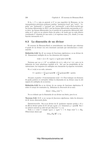 288 Capı́tulo 8. El teorema de Riemann-Roch
el teorema 6.42 aﬁrma que para cada divisor primo P de K, su compleción
es KP = k0P((π)), donde π es cualquier primo de KP y k0p es la clausura
algebraica de k0 en KP. Por consiguiente, si α y β ∈ K, tenemos deﬁnida la
forma diferencial (β dα)P de KP.
Deﬁnición 8.13 Si K es un cuerpo de funciones algebraicas y α, β ∈ K,
deﬁnimos la forma diferencial β dα de K como el elemento del producto de
todos los espacios de formas diferenciales de todas las compleciones de K cuya
componente P-ésima es (β dα)P.
El conjunto de las formas diferenciales de K tiene estructura de espacio
vectorial (es un subespacio del espacio producto de los espacios de formas dife-
renciales locales), de modo que β dα es el producto escalar de β por dα = 1 dα.
Escribiremos dPα en lugar de (dα)P. De este modo (β dα)P = β dPα.
Seguidamente determinamos las funciones con diferencial nula:
Teorema 8.14 Sea K un cuerpo de funciones algebraicas sobre un cuerpo de
constantes k0 y sea x ∈ K. Entonces dx = 0 si y sólo si x es separador, y en
tal caso todas las componentes de dx son no nulas.
Demostración: Podemos suponer que k0 es el cuerpo de constantes exacto
de K. Supongamos que x no es separador. Si car K = 0, esto sólo puede ocurrir
si x ∈ k0. Si car k = p  0, por el teorema 8.12 puede ocurrir también que
x ∈ Kp
. En cualquiera de estos casos, el teorema 8.3 nos da que las componentes
de dx son nulas, luego dx = 0.
Supongamos ahora que x es separador. Sea P un divisor primo de K y
sea π ∈ K tal que vP(π) = 1. De este modo tenemos un primo π de KP que
pertenece a K. Sea f(x, t) su polinomio mı́nimo sobre k0(x). Por el teorema
8.2 tenemos que
0 =
df(x, π)
dπ
=
∂f
∂x
(x, π)
dx
dπ
+
∂f
∂t
(x, π).
Ahora bien, como π es separable sobre k0(x), el último término es no nulo,
luego la derivada de x tampoco puede ser nula. Por consiguiente dPx = 0.
Más en general, una forma diferencial β dα = 0 cumple β = 0 y dα = 0,
luego tiene todas sus componentes no nulas. Como consecuencia, dos formas
diferenciales de un cuerpo K de funciones algebraicas son iguales si y sólo si
coinciden en una componente.
De este modo, si K es un cuerpo de funciones algebraicas, α, x ∈ K, x es
separador y P es un divisor primo de K, tenemos deﬁnida la derivada
dα
dx
∈ KP.
Si f(x, t) es el polinomio mı́nimo de α sobre k0(x), se cumple
0 =
∂f
∂x
(x, α) +
∂f
∂t
(x, α)
dα
dx
.
http://librosysolucionarios.net
 