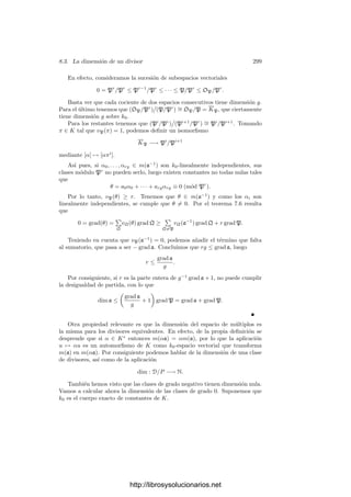 8.2. Diferenciales de funciones algebraicas 289
Como f es separable, podemos despejar
dα
dx
= −
∂f
∂x
(x, α)
∂f
∂t
(x, α)
∈ K. (8.9)
Ası́ pues, la derivada
dα
dx
es un elemento de K independiente de P. Además
se cumple la relación
dα =
dα
dx
dx. (8.10)
Esto prueba que el espacio de las formas diferenciales de K es un K-espacio
vectorial de dimensión 1.
En la sección anterior hemos deﬁnido el orden de una forma diferencial local.
En el caso global tenemos un orden en cada primo. Concretamente, si x ∈ K
es un elemento separador, deﬁnimos
vP(β dx) = vP(β dPx) = vP

β
dx
dπ

,
donde π es un primo cualquiera de KP. Vamos a probar que vP(β dx) = 0
para casi todo primo P. Esto nos permitirá asignar un divisor de K a cada
diferencial.
Sea p el divisor primo de k = k0(x) divisible entre P. Sea p(x) ∈ k0[x] el
polinomio mónico irreducible que cumple p = (p(x)) si es que p = ∞ o bien
p(x) = 1/x si p = ∞. En cualquier caso vp(p(x)) = 1, luego p(x) es primo
en kp. Según el teorema 6.42, sabemos que KP = k0P((π)), donde k0P es la
clausura algebraica de k0 en KP.
Sea L = k0P((p)). Ası́ el cuerpo de restos de L es el mismo que el de KP,
mientras que p sigue siendo primo en L. Esto implica que f(L/kp) = f(KP/kp)
y e(L/kp) = 1. Concluimos que la extensión L/kp es no ramiﬁcada y KP/L es
totalmente ramiﬁcada.
Por el teorema 5.34, el polinomio mı́nimo de π sobre L es un polinomio de
Eisenstein, digamos
f(p, π) = πe
+ pfe−1(p)πe−1
+ · · · + pf1(p)π + pf0(p) = 0,
donde los coeﬁcientes fi(p) son series enteras con coeﬁcientes en k0P y f0(p) es
una unidad. Derivando esta igualdad tenemos
∂f
∂p
(p, π)
dp
dπ
+
∂f
∂π
(p, π) = 0.
Por una parte,
∂f
∂p
(p, π) = (fe−1(p) + pf
e−1(p))πe−1
+ · · · + (f0(p) + pf
0(p))
≡ f0(p) ≡ 0 (mód P).
http://librosysolucionarios.net
 