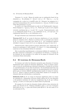 8.2. Diferenciales de funciones algebraicas 291
Deﬁnición 8.17 Si K es un cuerpo de funciones algebraicas, llamaremos clase
diferencial o clase canónica de K a la clase de divisores de K formada por los
divisores diferenciales.
Vamos a calcular el grado de la clase canónica de una curva proyectiva bajo
una restricción: diremos que un punto P de una curva proyectiva V es ordinario
si V tiene mP (V ) tangentes distintas en P. El teorema 7.18 implica (ver la
observación posterior) que en tal caso V tiene mP (V ) primos sobre P. Es claro
que todo punto regular es ordinario.
Teorema 8.18 Sea V una curva proyectiva plana de grado n cuyas singulari-
dades sean todas ordinarias. Entonces el grado de su clase canónica es 2g − 2,
con
g =
(n − 1)(n − 2)
2
−

P
mP (V )(mP (V ) − 1)
2
,
donde P recorre los puntos (singulares) de V
Demostración: Por el teorema 7.20, podemos tomar una recta que corte
a V en n puntos distintos. Podemos tomar un sistema de referencia respecto al
cual esta recta sea Z = 0. Ası́ mismo podemos exigir que la recta Y = 0 corte
a la anterior en un punto (que tendrá coordenadas (1, 0, 0)) que no esté en V ni
en ninguna de las tangentes a V por puntos singulares.
El teorema de Bezout implica que en los n puntos donde V corta a la recta
inﬁnita Z = 0 el número de intersección es 1, luego todos estos puntos han de
ser regulares. En otras palabras, V no tiene singularidades en el inﬁnito.
Consideramos las coordenadas aﬁnes x = X/Z e y = Y/Z. El grado de la
clase canónica es, por ejemplo, el grado del divisor (dx), que es el que vamos a
calcular. Sea V = F(F), con F ∈ k0[X, Y ].
Sea P = (a, b) un punto ﬁnito de V . Si ∂F
∂Y


P
= 0 entonces P es un punto
regular, y ciertamente X = a no es la recta tangente a V en P, luego si P es el
único primo de V situado sobre P, se cumple que π = x − b es primo en OP y
dx = d(x − b) = 1dπ, luego vP(dx) = vP(1) = 0.
Supongamos ahora que ∂F
∂Y


P
= 0. Distinguimos dos casos: si ∂F
∂X


P
= 0
entonces P es regular e Y = b no es la tangente a V en P; si ∂F
∂X


P
= 0 entonces
P es singular y la recta Y = b tampoco es tangente a V en P porque contiene
al punto (1, 0, 0).
Ası́ pues, en cualquier caso tenemos que la recta Y = b no es tangente a V
en P. Consecuentemente IP (V ∩ Y − b) = mP (V ). Puesto que este número
de intersección es la suma de los valores vP(y − b) para todos los primos P
situados sobre P y hay mP (V ) tales primos (ya que P es ordinario), concluimos
que vP(y − b) = 1 para todo primo P. Ası́ pues, π = y − b es primo en OP.
Además dπ = dy.
Ahora usamos que F(x, y) = 0, por lo que
∂F
∂X
(x, y) dx +
∂F
∂Y
(x, y) dy = 0. (8.11)
http://librosysolucionarios.net
 