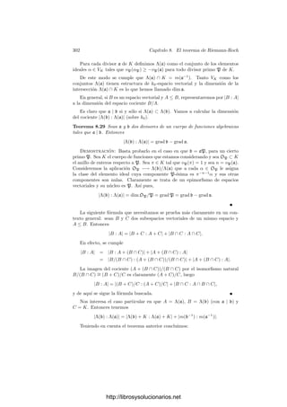 292 Capı́tulo 8. El teorema de Riemann-Roch
Despejando,
dx = −
∂F
∂Y
∂F
∂X
dy = −
∂F
∂Y
∂F
∂X
dπ.
Por consiguiente vP(dx) = vP
∂F
∂Y

− vP
 ∂F
∂X

. Si sumamos sobre todos los
primos situados sobre P tenemos que

P
vP(dx) = IP

V ∩
∂F
∂Y

− IP

V ∩
∂F
∂X

.
Vamos a calcular el segundo número de intersección. Sea
F = Fm(X − a, Y − b) + Fm+1(X − a, Y − b) + · · ·
la descomposición en formas de F alrededor de P, donde m = mP (V ). El hecho
de que Y −b no sea tangente a V en P se traduce en que Y −b  Fm(X −a, Y −b)
o, equivalentemente, en que Y  Fm(X, Y ). En particular Fm = Y m
, luego las
tangentes a V en P se corresponden con las raı́ces de Fm(X, 1), las cuales son
simples (pues P es ordinario).
Esto implica que ∂Fm
∂X (X, 1) sea un polinomio no nulo sin raı́ces en común con
Fm. Dichas raı́ces se corresponden con las tangentes en P de ∂F
∂X , luego conclui-
mos que F y ∂F
∂X no tienen tangentes comunes en P (y además P tiene multiplici-
dad m−1 en la derivada). Esto implica que IP

V ∩ ∂F
∂X

= mP (V )(mP (V )−1).
En total:

P
vP(dx) = IP

V ∩
∂F
∂Y

− mP (V )(mP (V ) − 1),
donde P recorre los primos de V situados sobre P. Notemos que esta fórmula
es válida incluso en el caso en que ∂F
∂Y


P
= 0, pues entonces ambos miembros
son nulos.
Supongamos ahora que P es un punto inﬁnito. Por la elección del sistema
de referencia tenemos que P = (a, 1, 0), P es regular y la recta Z = 0 no es
tangente a V en P. Sea P el único primo de V situado sobre P.
Llamando z = Z/Y , tenemos que 1 = IP (V ∩ Z) = vP(z), luego π = z
es primo en OP. Además y = 1/z, luego dy = (−1/z2
)dz = −π−2
dπ, luego
vP(dy) = −2. Despejando dx en (8.11) concluimos que
vP(dx) = vP

∂F
∂Y

− vP

∂F
∂X

− 2.
Ahora hemos de tener cuidado con el hecho de que las derivadas representan
funciones en coordenadas aﬁnes y P es un primo inﬁnito. Para calcular las
valoraciones hemos de homogeneizar las derivadas.
Sea F(X, Y, Z) la homogeneización del polinomio F(X, Y ), de modo que
F(X, Y ) = F(X, Y, 1). Claramente ∂F
∂Y (X, Y ) = ∂F
∂Y (X, Y, 1), y a su vez
∂F
∂Y
(x, y) =
∂F
∂Y
(x, y, 1) =
∂F
∂Y (X, Y, Z)
Zn−1
.
http://librosysolucionarios.net
 
