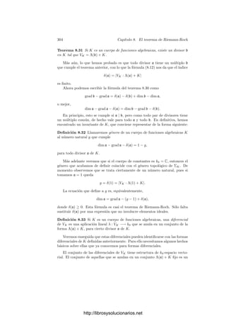 294 Capı́tulo 8. El teorema de Riemann-Roch
Nos ocupamos ahora de los residuos de una forma diferencial. Si K es un
cuerpo de funciones algebraicas sobre un cuerpo de constantes k0, α, β ∈ K y
p es un primo de K, tenemos deﬁnido
Resp(β dα) = ResKp (β dpα) ∈ k0p,
donde k0p es la clausura algebraica de k0 en Kp. En general estos residuos no
están en el cuerpo de constantes k0. El teorema 8.9 muestra que las trazas
conectan bien los residuos entre extensiones, por lo que resulta conveniente
deﬁnir #
p
β dα = Tr
k0p
k0
(Resp(β dα)).
Notemos que esto tiene sentido para todo α, β ∈ Kp. Claramente esta
integral es k0-lineal en α y en β. Del teorema 8.9 deducimos ahora la siguiente
versión global:
Teorema 8.19 Sea L/K una extensión separable de cuerpos de funciones al-
gebraicas sobre un cuerpo de constantes k0. Sea α ∈ K y β ∈ L. Entonces, para
cada primo p de K se cumple
#
p
TrL
K(β) dα =

P|p
#
P
β dα.
Demostración: Basta usar que la traza global es la suma de las trazas
locales (teorema 6.41):
#
p
TrL
K(β) dα =

P|p
#
p
Tr
LP
Kp
(β) dα =

P|p
Tr
k0p
k0
(Resp(Tr
LP
Kp
(β) dα)
=

P|p
Tr
k0p
k0
(Tr
k0P
k0p
(ResP(β dα))) =

P|p
Tr
k0P
k0
(ResP(β dα))
=

P|p
#
P
β dα.
Es importante observar que la integral local de una forma diferencial de-
pende del cuerpo de constantes que estemos considerando. Concretamente,
si cambiamos el cuerpo de constantes por otro mayor, la integral respecto al
cuerpo menor es la traza de la integral respecto al cuerpo mayor. La igualdad
del teorema anterior se cumple si las integrales de ambos miembros se calcu-
lan respecto al mismo cuerpo de constantes, al contrario de lo que ocurre en el
teorema siguiente:
Teorema 8.20 Sea K un cuerpo de funciones algebraicas sobre el cuerpo exacto
de constantes k0. Sea L una extensión ﬁnita de constantes de K. Entonces, para
todo α, β ∈ K y todo primo p de K se cumple que
#
p
β dα =

P|p
#
P
β dα,
http://librosysolucionarios.net
 