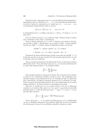 296 Capı́tulo 8. El teorema de Riemann-Roch
Ahora podemos probar otro importante teorema global:
Teorema 8.21 (Teorema de los residuos) Sea K un cuerpo de funciones
algebraicas sobre un cuerpo de constantes k0 y β dα una forma diferencial en
K. Entonces

p
#
p
β dα = 0.
Demostración: Sea x ∈ K un elemento separador y sea k = k0(x). Basta
probar que 
p
#
p
β dx = 0, β ∈ K,
pues el caso general se sigue de éste cambiando β por β
dα
dx
. A su vez 8.19 nos
da que la suma de las integrales locales de β dx en K es la misma que la suma de
las integrales locales de TrK
k (β) dx en k. Por consiguiente, podemos suponer que
K = k0(x) es un cuerpo de funciones racionales. El teorema 8.20 nos permite
sustituir k0 por una extensión ﬁnita. Esto nos permite suponer que los divisores
primos de β tienen grado 1. Entonces β dx se descompone en una combinación
lineal de términos de la forma
dx
(x − a)i
, xi
dx.
En efecto, si x − a es un divisor del denominador de β, el desarrollo en
serie de Laurent de β alrededor de este primo consta de un número ﬁnito de
múltiplos de funciones (x − a)−i
más una función racional cuyo denominador
no es divisible entre x − a. Volviendo a aplicar este proceso de descomposición
con otro primo, ﬁnalmente llegamos a una función racional cuyo denominador
es constante, luego es un polinomio, luego es combinación lineal de términos xi
.
Ası́ pues, basta probar el teorema para formas de los dos tipos indicados.
Las formas xi
dx tienen todos sus residuos nulos, al igual que las formas del
primer tipo cuando i = 1. Por último,
Resx−a
dx
x − a
= 1, Res∞
dx
x − a
= −1,
y todos los demás residuos son nulos, luego estas formas también cumplen el
teorema.
Observemos que si el cuerpo de constantes es algebraicamente cerrado, las
integrales locales son simplemente los residuos, y el teorema anterior aﬁrma en
tal caso que la suma de los residuos de una función algebraica es nula.
Diferenciales en curvas algebraicas Terminamos la sección relacionando
la noción de forma diferencial que acabamos de introducir con la usual en geo-
metrı́a algebraica y, en particular para curvas complejas, con la de la geometrı́a
diferencial.
Ante todo observemos que si V es una curva algebraica sobre un cuerpo k0,
α ∈ OP (V ) y π es un parámetro local en P, al ﬁnal del capı́tulo VI vimos que el
http://librosysolucionarios.net
 