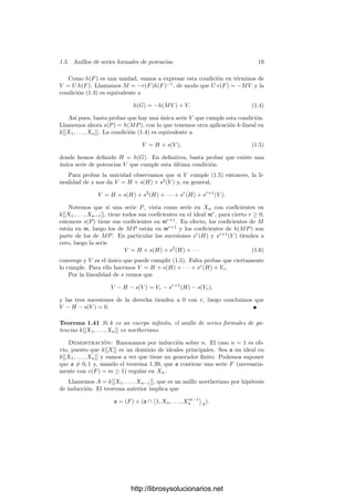 1.5. Anillos de series formales de potencias 17
Nota Si k ⊂ K, es claro que la topologı́a de k[[X1, . . . , Xn]] es la restricción de
la de K[[X1, . . . , Xn]]. Más aún, si D es un dominio ı́ntegro y k es su cuerpo de
cocientes, es fácil ver que D[[X1, . . . , Xn]] es completo con la topologı́a inducida.
El teorema 1.36 nos da la estructura de los anillos k[[X]]. En efecto, toda
serie de potencias (no nula) en una indeterminada es de la forma
F =
∞

m=r
amXm
, ar = 0,
con lo que F = 6Xr
, donde
6 =
∞

m=0
am+rXm
es una unidad de k[[X]]. La expresión es única porque necesariamente r = v(F).
A su vez esto implica que k[[X]] es un dominio euclı́deo con la norma dada
por la aplicación v, ya que trivialmente v(FG) ≥ v(F) (si F = 0 = G) y dados
un dividendo D = 6Xr
y un divisor d = δXs
ambos no nulos, la división euclı́dea
es
D = d(6δ−1
Xr−s
) + 0 si r ≤ s,
D = d · 0 + D si s  r.
Ası́ pues, k[[X]] es un dominio de ideales principales y, como sólo tiene un
ideal maximal m = (X), es un dominio de factorización única con un único
primo X. Resumimos lo que hemos demostrado:
Teorema 1.38 Si k es un cuerpo, entonces k[[X]] es un dominio de ideales
principales con un único ideal maximal m = (X). Sus únicos ideales son
0 · · · ⊂ m3
⊂ m2
⊂ m ⊂ 1.
Es conocido que los anillos de polinomios en una indeterminada son dominios
de ideales principales, mientras que esto es falso en el caso de varias indetermi-
nadas, pero todos ellos son dominios de factorización única. Vamos a probar que
lo mismo sucede con los anillos de series formales de potencias. Por simplicidad
supondremos que el cuerpo de constantes k es inﬁnito, si bien esta hipótesis se
puede suprimir, aunque para nosotros no supone ninguna restricción.
Necesitamos un resultado auxiliar. Diremos que una F ∈ k[[X1, . . . , Xn]] no
nula es regular en Xn si su término inicial contiene un monomio cXm
n con c ∈ k,
c = 0.
Teorema 1.39 Si k es un cuerpo inﬁnito y F ∈ k[[X1, . . . , Xn]] es una serie
no nula, existe un automorﬁsmo φ : k[[X1, . . . , Xn]] −→ k[[X1, . . . , Xn]] tal que
φ(F) es regular en Xn.
Demostración: Sea Fm el término inicial de F. Entonces tenemos que
Fm(X1, . . . , Xn−1, 1) es un polinomio no nulo. Como el cuerpo k es inﬁnito
existe (a1, . . . , an−1) ∈ kn−1
tal que Fm(a1, . . . , an−1, 1) = 0.
http://librosysolucionarios.net
 
