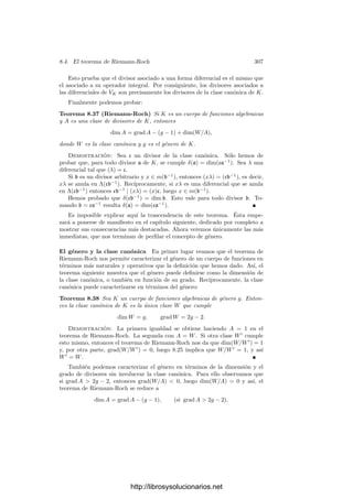 8.2. Diferenciales de funciones algebraicas 297
desarrollo en serie de α en k0(V )P respecto al primo π es precisamente la serie
de Taylor de α respecto de π, de donde se sigue que la derivada de α respecto
de π que hemos deﬁnido en este capı́tulo coincide con la deﬁnida en 3.45 (ver
los comentarios tras la deﬁnición).
Una forma diferencial en sentido amplio sobre una curva V serı́a cualquier
aplicación ω que a cada punto P en un abierto U de V le asigne un elemento
ωP del espacio cotangente TP V ∗
. El conjunto de todas las formas diferenciales
deﬁnidas sobre un mismo abierto U tiene estructura de k0-espacio vectorial con
las operaciones deﬁnidas puntualmente. Más aún, es un módulo sobre el anillo
de todas las funciones de U en k0. Si ω es una forma en un abierto U, su
restricción ω|U a un abierto menor U
es una forma en U
.
Por ejemplo, si U es un abierto en V y α ∈ k0[U], entonces podemos consi-
derar a dα como una forma diferencial en U, que a cada punto P ∈ U le asigna
dP α ∈ TP V ∗
.
Sea ω una forma diferencial deﬁnida en un entorno U de un punto P y sea
π un parámetro local en P. Entonces el teorema 3.34 nos da que, para todo Q
en un entorno U
⊂ U de P, la función π − π(Q) es también un parámetro local
en Q, por lo que dQπ es una base de TQV ∗
y existe una función α : U
−→ k0
tal que ω|U = α dπ.
Si π
∈ k0(V ) es otro parámetro local alrededor de P, entonces
dπ|U∩U =
dπ
dπ
dπ
|U∩U .
Hemos visto que dπ/dπ
∈ k0[U ∩ U
]. En vista de esto, podemos deﬁnir
una forma regular en un punto P como una forma ω tal que ω|U = α dπ, donde
π − π(Q) es un parámetro local en todos los puntos de un entorno U de P y
α ∈ k0[U], sin que importe el parámetro con que se comprueba la regularidad.
Es fácil ver que si dos formas son regulares en un abierto U y coinciden en
un abierto menor, entonces coinciden en todo U. Esto nos permite deﬁnir una
forma racional en V como una forma que es regular en un abierto U de V , no
está deﬁnida fuera de U y no admite una extensión regular a ningún abierto
mayor. Claramente, toda forma regular en un abierto de V se extiende a una
única forma racional en V . Toda forma racional en V es (la extensión de una
forma) de tipo α dπ, para una cierta función π ∈ k0(V ).
Más aún, si α, β ∈ k0(V ) son funciones arbitrarias, entonces para cada punto
P donde ambas son regulares podemos tomar un parámetro local π y expresar
α dβ = α
dβ
dπ
dπ,
lo que prueba que toda forma α dβ es (o se extiende a) una forma diferencial
racional en V . Ahora ya es fácil comprobar que las formas diferenciales del
cuerpo k0(V ) pueden identiﬁcarse con las formas racionales en V .
http://librosysolucionarios.net
 