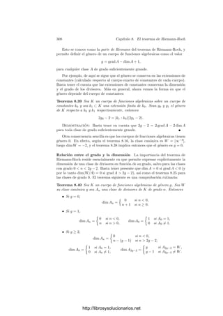 298 Capı́tulo 8. El teorema de Riemann-Roch
Si k0 = C o, más en general, si V es una superﬁcie de Riemann, en los
razonamientos anteriores podemos cambiar “parámetro local” por “carta”, “re-
gular” por “holomorfa” y “racional” por “meromorfa” y ası́ es fácil concluir que
las formas diferenciales en M(V ) son las formas diferenciales meromorfas en V ,
es decir, las formas diferenciales (en el sentido de la geometrı́a diferencial) deﬁ-
nidas en V salvo en un número ﬁnito de polos y de modo que en cada abierto
coordenado U (dominio de una carta z) se expresan como f dz, donde f es una
función meromorfa en U.
8.3 La dimensión de un divisor
El teorema de Riemann-Roch es esencialmente una fórmula que relaciona
el grado de un divisor con otro invariante asociado que introducimos a conti-
nuación.
Deﬁnición 8.22 Sea K un cuerpo de fracciones algebraicas y a un divisor de
K. Llamaremos múltiplos de a a los elementos del conjunto
m(a) = {α ∈ K | vP(α) ≥ vP(a) para todo P}.
Notemos que un α ∈ K∗
es múltiplo de a si y sólo si a | (α), pero en la
deﬁnición de m(a) admitimos también al 0. Ası́, por las propiedades de las
valoraciones, los conjuntos de múltiplos son claramente k0-espacios vectoriales.
Si α ∈ m(a) es no nulo, entonces
0 = grad(α) =

P
vP(α) grad P ≥

P
vP(a) grad P = grad a.
Ası́ pues, si grad a  0 necesariamente m(a) = 0. Para trabajar con divisores
de grado positivo es costumbre deﬁnir la dimensión de un divisor como la del
espacio de múltiplos de su inverso:
Deﬁnición 8.23 Sea a un divisor de un cuerpo de funciones algebraicas K
sobre el cuerpo de constantes k0. Deﬁnimos la dimensión de a como
dim a = dimk0 m(a−1
).
No es evidente que la dimensión de un divisor sea ﬁnita, pero lo es:
Teorema 8.24 Si K es un cuerpo de funciones algebraicas, todos los divisores
de K tienen dimensión ﬁnita.
Demostración: Sea a un divisor de K (podemos suponer grad a ≥ 0) y
sea P un divisor primo de K tal que vP(a) = 0. Llamemos g = grad P. Sea r
un número natural no nulo tal que dim m(a−1
)  rg.
Todo α ∈ m(a−1
) cumple vP(α) ≥ vP(a−1
) = 0, luego m(a−1
) ⊂ OP.
Observemos ahora que
dimk0 OP/Pr
≤ rg.
http://librosysolucionarios.net
 