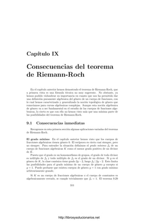8.4. El teorema de Riemann-Roch 301
Tomemos β ∈ mL(a). Hemos de probar que es combinación lineal de los
elementos ωi. En principio β =

i
aiαi
, con ai ∈ K. Sean α1, . . . , αn los
conjugados de α sobre k0 (y también sobre K). Entonces, las imágenes de β
por los K-automorﬁsmos de L son los elementos βj =

i
aiαi
j. Es fácil ver que
todos ellos pertenecen a mL(a).
La matriz (αi
j) tiene determinante no nulo (es de Vandermonde), luego po-
demos despejar ai =

i
bijβj, con bij ∈ k1. Puesto que mL(a) es un k1-espacio
vectorial, concluimos que ai ∈ mL(a) ∩ K ⊂ mK(a). Consecuentemente, cada
ai es combinación lineal de los ωi con coeﬁcientes en k0, y de aquı́ que β es
combinación lineal de los ωi con coeﬁcientes en k1.
De aquı́ extraemos una consecuencia interesante:
Teorema 8.27 Sea K un cuerpo de funciones algebraicas y L una extensión
ﬁnita de constantes de K. Entonces un divisor de K es principal como divisor
de K si y sólo si es principal como divisor de L. Por consiguiente podemos
identiﬁcar el grupo de clases de K con un subgrupo del grupo de clases de L.
Demostración: Basta probar la primera aﬁrmación, pero, según 8.25, un
divisor a es principal si y sólo si grad a = 0 y dim a = 1, y estas propiedades se
conservan en las extensiones ﬁnitas de constantes.
Esto se generaliza inmediatamente a extensiones inﬁnitas de constantes: to-
das ellas conservan la dimensión y la equivalencia de divisores, y el grupo de
los divisores de una extensión es la unión de los grupos de divisores de las
extensiones ﬁnitas intermedias.
8.4 El teorema de Riemann-Roch
Ya tenemos casi todos los elementos necesarios para demostrar el teorema
fundamental sobre cuerpos de funciones algebraicas. Como ya hemos comen-
tado, se trata de una fórmula que relaciona la dimensión y el grado de un divisor
(o, equivalentemente, de una clase de divisores). En esta fórmula interviene una
constante asociada al cuerpo que resulta ser una generalización de la noción de
género que ya tenemos deﬁnida topológicamente cuando el cuerpo de constan-
tes es C. Vamos a seguir la prueba de André Weil, basada en el concepto de
elemento ideal que introducimos a continuación.
Deﬁnición 8.28 Sea K un cuerpo de funciones algebraicas sobre un cuerpo
de constantes k0. Llamaremos elementos ideales aditivos de K a los elementos
α del producto cartesiano de todas las compleciones KP de K que veriﬁcan
vP(αP) ≥ 0 salvo a lo sumo para un número ﬁnito de primos P.
El conjunto VK de todos los elementos ideales aditivos tiene estructura de
anillo (con divisores de 0). Podemos identiﬁcar cada α ∈ K con el elemento
ideal dado por αP = α, para todo divisor primo P de K. De este modo, K es
un subcuerpo de VK.
http://librosysolucionarios.net
 
