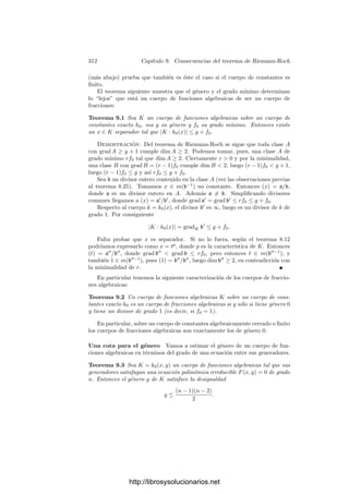 302 Capı́tulo 8. El teorema de Riemann-Roch
Para cada divisor a de K deﬁnimos Λ(a) como el conjunto de los elementos
ideales α ∈ VK tales que vP(αP) ≥ −vP(a) para todo divisor primo P de K.
De este modo se cumple que Λ(a) ∩ K = m(a−1
). Tanto VK como los
conjuntos Λ(a) tienen estructura de k0-espacio vectorial y la dimensión de la
intersección Λ(a) ∩ K es lo que hemos llamado dim a.
En general, si B es un espacio vectorial y A ≤ B, representaremos por |B : A|
a la dimensión del espacio cociente B/A.
Es claro que a | b si y sólo si Λ(a) ⊂ Λ(b). Vamos a calcular la dimensión
del cociente |Λ(b) : Λ(a)| (sobre k0).
Teorema 8.29 Sean a y b dos divisores de un cuerpo de funciones algebraicas
tales que a | b. Entonces
|Λ(b) : Λ(a)| = grad b − grad a.
Demostración: Basta probarlo en el caso en que b = aP, para un cierto
primo P. Sea K el cuerpo de funciones que estamos considerando y sea OP ⊂ K
el anillo de enteros respecto a P. Sea π ∈ K tal que vP(π) = 1 y sea n = vP(a).
Consideremos la aplicación OP −→ Λ(b)/Λ(a) que a cada α ∈ OP le asigna
la clase del elemento ideal cuya componente P-ésima es π−n−1
α y sus otras
componentes son nulas. Claramente se trata de un epimorﬁsmo de espacios
vectoriales y su núcleo es P. Ası́ pues,
|Λ(b) : Λ(a)| = dim OP/P = grad P = grad b − grad a.
La siguiente fórmula que necesitamos se prueba más claramente en un con-
texto general: sean B y C dos subespacios vectoriales de un mismo espacio y
A ≤ B. Entonces
|B : A| = |B + C : A + C| + |B ∩ C : A ∩ C|.
En efecto, se cumple
|B : A| = |B : A + (B ∩ C)| + |A + (B ∩ C) : A|
= |B/(B ∩ C) : (A + (B ∩ C))/(B ∩ C)| + |A + (B ∩ C) : A|.
La imagen del cociente (A + (B ∩ C))/(B ∩ C) por el isomorﬁsmo natural
B/(B ∩ C) ∼
= (B + C)/C es claramente (A + C)/C, luego
|B : A| = |(B + C)/C : (A + C)/C| + |B ∩ C : A ∩ B ∩ C|,
y de aquı́ se sigue la fórmula buscada.
Nos interesa el caso particular en que A = Λ(a), B = Λ(b) (con a | b) y
C = K. Entonces tenemos
|Λ(b) : Λ(a)| = |Λ(b) + K : Λ(a) + K| + |m(b−1
) : m(a−1
)|.
Teniendo en cuenta el teorema anterior concluimos:
http://librosysolucionarios.net
 