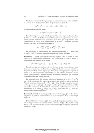 308 Capı́tulo 8. El teorema de Riemann-Roch
Esto se conoce como la parte de Riemann del teorema de Riemann-Roch, y
permite deﬁnir el género de un cuerpo de funciones algebraicas como el valor
g = grad A − dim A + 1,
para cualquier clase A de grado suﬁcientemente grande.
Por ejemplo, de aquı́ se sigue que el género se conserva en las extensiones de
constantes (calculado respecto al cuerpo exacto de constantes de cada cuerpo).
Basta tener el cuenta que las extensiones de constantes conservan la dimensión
y el grado de los divisores. Más en general, ahora vemos la forma en que el
género depende del cuerpo de constantes:
Teorema 8.39 Sea K un cuerpo de funciones algebraicas sobre un cuerpo de
constantes k0 y sea k1 ⊂ K una extensión ﬁnita de k0. Sean g0 y g1 el género
de K respecto a k0 y k1 respectivamente, entonces
2g0 − 2 = |k1 : k0|(2g1 − 2).
Demostración: Basta tener en cuenta que 2g − 2 = 2 grad A − 2 dim A
para toda clase de grado suﬁcientemente grande.
Otra consecuencia sencilla es que los cuerpos de fracciones algebraicas tienen
género 0. En efecto, según el teorema 8.16, la clase canónica es W = [∞−2
],
luego dim W = −2, y el teorema 8.38 implica entonces que el género es g = 0.
Relación entre el grado y la dimensión La importancia del teorema de
Riemann-Roch reside esencialmente en que permite expresar explı́citamente la
dimensión de una clase de divisores en función de su grado, salvo para las clases
con grado 0  n  2g − 2. Basta tener presente que dim A = 0 si grad A  0 (y
por lo tanto dim(W/A) = 0 si grad A  2g − 2), ası́ como el teorema 8.25 para
las clases de grado 0. El teorema siguiente es una comprobación rutinaria:
Teorema 8.40 Sea K un cuerpo de funciones algebraicas de género g. Sea W
su clase canónica y sea An una clase de divisores de K de grado n. Entonces
• Si g = 0,
dim An =
$
0 si n  0,
n + 1 si n ≥ 0.
• Si g = 1,
dim An =
	
0 si n  0,
n si n  0,
dim A0 =
	
1 si A0 = 1,
0 si A0 = 1.
• Si g ≥ 2,
dim An =
	
0 si n  0,
n − (g − 1) si n  2g − 2,
dim A0 =
	
1 si A0 = 1,
0 si A0 = 1,
dim A2g−2 =
	
g si A2g−2 = W,
g − 1 si A2g−2 = W.
http://librosysolucionarios.net
 