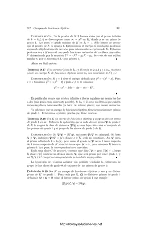 Capı́tulo IX
Consecuencias del teorema
de Riemann-Roch
En el capı́tulo anterior hemos demostrado el teorema de Riemann-Roch, que
a primera vista es una fórmula técnica no muy sugerente. No obstante, ya
hemos podido vislumbrar su importancia en cuanto que nos ha permitido dar
una deﬁnición puramente algebraica del género de un cuerpo de funciones, con
lo cual hemos caracterizado y generalizado la noción topológica de género que
conocı́amos para curvas algebraicas complejas. Aunque esta noción algebraica
de género va a ser fundamental en el estudio de los cuerpos de funciones alge-
braicas, lo cierto es que con ello no hemos visto más que una mı́nima parte de
las posibilidades del teorema de Riemann-Roch.
9.1 Consecuencias inmediatas
Recogemos en esta primera sección algunas aplicaciones variadas del teorema
de Riemann-Roch.
El grado mı́nimo En el capı́tulo anterior hemos visto que los cuerpos de
fracciones algebraicas tienen género 0. El recı́proco es cierto casi siempre, pero
no siempre. Para entender la situación deﬁnimos el grado mı́nimo f0 de un
cuerpo de funciones algebraicas K como el menor grado positivo de un divisor
de K.
Puesto que el grado es un homomorﬁsmo de grupos, el grado de todo divisor
es múltiplo de f0 y todo múltiplo de f0 es el grado de un divisor. Si g es el
género de K, la clase canónica tiene grado 2g − 2, luego f0 | 2g − 2. Esto limita
las posibilidades para el grado mı́nimo de un cuerpo de género g excepto si
g = 1. Puede probarse que existen cuerpos de género g = 1 con grado mı́nimo
arbitrariamente grande.
Si K es un cuerpo de fracciones algebraicas o el cuerpo de constantes es
algebraicamente cerrado, se cumple trivialmente que f0 = 1. El teorema 9.29
311
http://librosysolucionarios.net
 