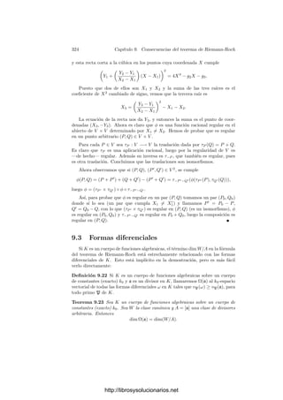 314 Capı́tulo 9. Consecuencias del teorema de Riemann-Roch
Ejemplo La curva X4
+ Y 4
= XY tiene género 2, luego no es birracional-
mente equivalente a ninguna curva plana regular.
En efecto, es fácil ver que su única singulari-
dad es el punto P = (0, 0), que es un punto doble
ordinario con tangentes X = 0 e Y = 0. Podemos
aplicar el teorema anterior y concluir que el género
es
g =
(4 − 1)(4 − 2)
2
−
2(2 − 1)
2
= 2.
El teorema implica también que el género de
una curva plana regular ha de ser g = 0, 1, 3, 6, . . .
luego la regularización de esta curva no puede sumergirse en P2
.
Por otra parte, el ejemplo de la página 234 se generaliza trivialmente a
cuerpos de constantes arbitrarios, por lo que existen curvas (planas) de todos
los géneros:
Teorema 9.5 Si g ≥ 0, las curvas Y 2
= F(X), donde F(X) ∈ k0[X] es un
polinomio de grado 2g + 1 o 2g + 2 sin raı́ces múltiples, tienen género g.
Observemos de paso que la fórmula del teorema 9.4 no es aplicable a curvas
con singularidades no ordinarias. Por ejemplo, la curva
Y 2
= (X − 1)(X − 2)(X − 3)(X − 4)
tiene una única singularidad en el inﬁnito (no ordinaria) de orden 2. El teorema
anterior implica que tiene género g = 1, mientras que la fórmula del teorema 9.4
darı́a g = 2.
Cuerpos elı́pticos e hiperelı́pticos Las curvas del teorema anterior consti-
tuyen una familia un poco más general de lo que podrı́a parecer: sus cuerpos de
funciones se caracterizan por ser extensiones cuadráticas de un cuerpo de frac-
ciones algebraicas. Antes de probarlo conviene introducir algunos conceptos:
Deﬁnición 9.6 Un cuerpo K de funciones algebraicas es elı́ptico (resp. hiper-
elı́ptico) si tiene género g = 1 (resp. g ≥ 2) y es una extensión cuadrática de
un cuerpo de fracciones algebraicas. Una curva proyectiva regular es elı́ptica o
hiperelı́ptica si lo es su cuerpo de funciones racionales.
Equivalentemente, un cuerpo K de género g  0 es elı́ptico o hiperelı́ptico
si y sólo si tiene una función x cuyos polos formen un divisor de grado 2. En
efecto, si existe tal x, consideramos k = k0(x) y llamamos ∞ al primo inﬁnito
de k. Entonces ∞ es el único polo de x en k, luego sus polos en K son los
divisores de ∞. La hipótesis es, pues, que ∞ tiene grado 2 en K, luego ha de
ser |K : k| = 2. Esto implica que K es elı́ptico o hiperelı́ptico, según su género.
Recı́procamente, si |K : k| = 2, donde k = k0(x), entonces la función x tiene
por polos en K a los divisores de ∞, el cual tiene grado 2 en K.
http://librosysolucionarios.net
 