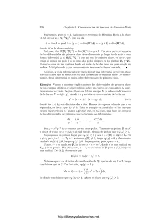 316 Capı́tulo 9. Consecuencias del teorema de Riemann-Roch
con k = 2m + 2, cambiamos x por x
= 1/(x − ak) e y por
y
=
xm+1
y
%
k−1

i=1
(ai − ak)
,
de modo que se sigue cumpliendo K = k0(x
, y
) y además
y2
= (x
− b1) · · · (x
− bk−1),
donde los bi ∈ k0 son distintos dos a dos. Con esto hemos probado:
Teorema 9.8 Si K es un cuerpo elı́ptico o hiperelı́ptico de género g sobre un
cuerpo de constantes k0 algebraicamente cerrado, entonces K = k0(x, y), donde
x, y satisfacen una ecuación de la forma y2
= F(x), para un cierto polinomio
F[X] ∈ k0[X] mónico con raı́ces distintas dos a dos. Más aún, podemos exigir
que F tenga grado impar.
El teorema 9.5 nos da que si F tiene grado 2g + 1 o 2g + 2, entonces un
cuerpo K en las condiciones del teorema anterior tiene género g, luego si g  0
es elı́ptico o hiperelı́ptico. Vemos ası́ que hay cuerpos hiperelı́pticos de todos
los géneros g ≥ 2.
9.2 Cuerpos de funciones elı́pticas
En la sección anterior hemos deﬁnido los cuerpos elı́pticos como los cuerpos
de género 1 que son extensiones cuadráticas de cuerpos de fracciones algebraicas.
El teorema 9.7 aﬁrma que todo cuerpo de género 1 y grado mı́nimo 1 es elı́ptico.
Ahora vamos a estudiar más a fondo estos cuerpos. Por comodidad incluiremos
en la deﬁnición la hipótesis sobre el grado mı́nimo. Ası́ ésta se reduce a la
siguiente:
Deﬁnición 9.9 Un cuerpo de funciones elı́pticas es un cuerpo de funciones
algebraicas de género g = 1 y grado mı́nimo f0 = 1. Una curva elı́ptica es una
curva proyectiva regular de género g = 1.
Lo primero que obtenemos del teorema de Riemann-Roch para estos cuerpos
es que la clase canónica cumple grad W = 0, dim W = 1, luego 8.25 nos da:
En un cuerpo de funciones elı́pticas la clase canónica es la clase
principal.
Por otra parte, el teorema de Riemann-Roch implica también que, para
divisores de grado positivo, la dimensión es igual al grado. En particular, en la
clase de un divisor de grado 1 podemos tomar un representante entero, que por
consiguiente será primo. En deﬁnitiva:
Todo cuerpo de funciones elı́pticas tiene un primo de grado 1.
http://librosysolucionarios.net
 