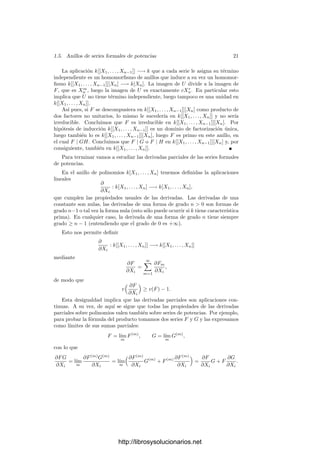 1.5. Anillos de series formales de potencias 19
Como h(F) es una unidad, vamos a expresar esta condición en términos de
V = U h(F). Llamamos M = −r(F)h(F)−1
, de modo que U r(F) = −MV y la
condición (1.3) es equivalente a
h(G) = −h(MV ) + V. (1.4)
Ası́ pues, basta probar que hay una única serie V que cumple esta condición.
Llamemos ahora s(P) = h(MP), con lo que tenemos otra aplicación k-lineal en
k[[X1, . . . , Xn]]. La condición (1.4) es equivalente a
V = H + s(V ), (1.5)
donde hemos deﬁnido H = h(G). En deﬁnitiva, basta probar que existe una
única serie de potencias V que cumple esta última condición.
Para probar la unicidad observamos que si V cumple (1.5) entonces, la li-
nealidad de s nos da V = H + s(H) + s2
(V ) y, en general,
V = H + s(H) + s2
(H) + · · · + sr
(H) + sr+1
(V ).
Notemos que si una serie P, vista como serie en Xn con coeﬁcientes en
k[[X1, . . . , Xn−1]], tiene todos sus coeﬁcientes en el ideal mr
, para cierto r ≥ 0,
entonces s(P) tiene sus coeﬁcientes en mr+1
. En efecto, los coeﬁcientes de M
están en m, luego los de MP están en mr+1
y los coeﬁcientes de h(MP) son
parte de los de MP. En particular las sucesiones sr
(H) y sr+1
(V ) tienden a
cero, luego la serie
V = H + s(H) + s2
(H) + · · · (1.6)
converge y V es el único que puede cumplir (1.5). Falta probar que ciertamente
lo cumple. Para ello hacemos V = H + s(H) + · · · + sr
(H) + Vr.
Por la linealidad de s vemos que
V − H − s(V ) = Vr − sr+1
(H) − s(Vr),
y las tres sucesiones de la derecha tienden a 0 con r, luego concluimos que
V − H − s(V ) = 0.
Teorema 1.41 Si k es un cuerpo inﬁnito, el anillo de series formales de po-
tencias k[[X1, . . . , Xn]] es noetheriano.
Demostración: Razonamos por inducción sobre n. El caso n = 1 es ob-
vio, puesto que k[[X]] es un dominio de ideales principales. Sea a un ideal en
k[[X1, . . . , Xn]] y vamos a ver que tiene un generador ﬁnito. Podemos suponer
que a = 0, 1 y, usando el teorema 1.39, que a contiene una serie F (necesaria-
mente con v(F) = m ≥ 1) regular en Xn.
Llamemos A = k[[X1, . . . , Xn−1]], que es un anillo noetheriano por hipótesis
de inducción. El teorema anterior implica que
a = (F) + (a ∩

1, Xn, . . . , Xm−1
n

A
).
http://librosysolucionarios.net
 