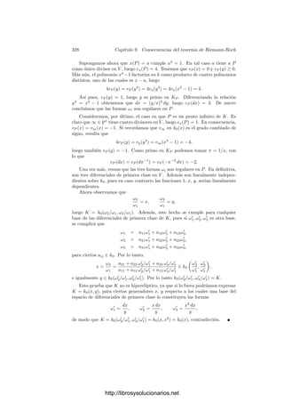 318 Capı́tulo 9. Consecuencias del teorema de Riemann-Roch
Una forma conveniente de expresar que un polinomio no tiene raı́ces múltiples
es a través de su discriminante. Para un polinomio de grado 3
ax3
+ bx2
+ cx + d = a(x − α)(x − β)(x − γ),
el discriminante se deﬁne como
∆ =

a(α − β)(α − γ)(β − γ)
2
.
La deﬁnición para un polinomio de grado arbitrario es la generalización obvia
de ésta. La teorı́a de Galois muestra fácilmente que ∆ pertenece al mismo
cuerpo que los coeﬁcientes del polinomio, y es claro que un polinomio tiene
raı́ces simples si y sólo si su discriminante es no nulo. Un cálculo laborioso
muestra que, para un polinomio de grado 3,
∆ = −
4db3
a2
+
b2
c2
a2
+ 18
bcd
a
−
4c3
a
− 27d2
.
En particular, el discriminante del miembro derecho de (9.1) resulta ser
∆ = g3
2 − 27g2
3. El teorema siguiente recoge lo que hemos probado:
Teorema 9.11 Sea K un cuerpo de funciones elı́pticas sobre un cuerpo de cons-
tantes k0 de caracterı́stica distinta de 2 y 3. Entonces K = k0(x, y), donde x,
y satisfacen una ecuación de la forma
y2
= 4x3
− g2x − g3, g2, g3 ∈ k0, g3
2 − 27g2
3 = 0.
Recordemos que las ecuaciones de este tipo son las que hemos llamado ecua-
ciones en forma normal de Weierstrass. En particular, del teorema anterior se
desprende que toda curva elı́ptica (es decir, toda curva proyectiva regular de
género 1) es birracionalmente equivalente —y, por lo tanto, isomorfa— a una
cúbica (plana) regular. Recı́procamente, el teorema 9.4 implica que todas las
cúbicas regulares son curvas elı́pticas.
En las condiciones del teorema anterior, si tomamos x
= t2
x, y
= t3
y,
con t ∈ k∗
0, obtenemos dos nuevos generadores que satisfacen una ecuación de
Weierstrass con coeﬁcientes g
2 = t4
g2 y g
3 = t6
g3. Recı́procamente, vamos a
probar que si K = k0(x, y) = k0(x
, y
) y ambos pares de generadores satisfa-
cen sendas ecuaciones de Weierstrass, entonces los coeﬁcientes de éstas están
relacionados en la forma g
2 = t4
g2 y g
3 = t6
g3, para cierto t ∈ k∗
0. Para ello
necesitamos el teorema siguiente:
Teorema 9.12 Si K es un cuerpo de funciones elı́pticas y p, p
son dos diviso-
res primos de grado 1, entonces existe un k0-automorﬁsmo σ de K que cumple
σ(p) = p
.
Demostración: La clase [pp
] tiene grado 2, luego también tiene dimen-
sión 2, luego contiene un divisor entero a distinto de pp
. Ası́, a/pp
= (x),
donde x ∈ K no es constante. Es claro entonces que pp
es el primo inﬁnito del
cuerpo k = k0(x).
http://librosysolucionarios.net
 
