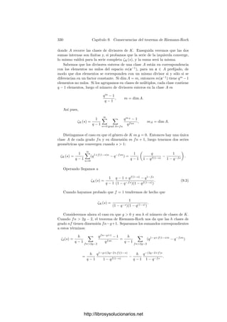 320 Capı́tulo 9. Consecuencias del teorema de Riemann-Roch
Teorema 9.14 Sea K un cuerpo de funciones elı́pticas y sobre un cuerpo de
constantes k0 de caracterı́stica distinta de 2 o 3. Entonces, el elemento
J(K) =
g3
2
g3
2 − 27g2
3
∈ k0,
donde K = k0(x, y) con y2
= 4x4
− g2x − g3, es independiente de la elección de
los generadores x, y.
Es claro que cuerpos k0-isomorfos han de tener el mismo invariante J(K). El
recı́proco es casi cierto, salvo por el hecho de que, obviamente, J(K) se conserva
por extensiones de constantes.
Teorema 9.15 Sean K y K
dos cuerpos elı́pticos sobre un cuerpo de constan-
tes k0 de caracterı́stica distinta de 2 o 3 y tales que J(K) = J(K
). Enton-
ces existe una extensión ﬁnita k1 de k0 tal que las extensiones K1 = Kk1 y
K
1 = K
k1 son k1-isomorfas. Más aún, la extensión k1 puede elegirse tal que
|k1 : k0| ≤ 2, 4, 6 según si 1 = J = 0, J = 1 o J = 0, respectivamente.
Demostración: Fijemos generadores de K y K
que satisfagan ecuaciones
en forma normal de Weierstrass con coeﬁcientes g2, g3 y g
2, g
3 respectivamente.
Se cumple que g2 y g
2 son ambos nulos o ambos no nulos según si J es nulo o
no. Si J = 0, tomamos t = (g
2/g2)1/4
en una extensión de k0 y ası́, mediante
el cambio de generadores x → t2
x, y → t3
y obtenemos generadores (en una
extensión de constantes de K) que cumplen una ecuación en forma normal con
g2 = g
2. La igualdad de los invariantes implica entonces que g3 = ±g
3. Si se
da el signo negativo tomamos t
=
√
−1 y al cambiar de nuevo los generadores,
obtenemos g2 = g
2, g3 = g
3.
Ası́ pues, hemos encontrado una extensión ﬁnita k1 de k tal que los cuerpos
K1 y K
1 admiten pares de generadores que satisfacen la misma ecuación en
forma normal, con lo que ciertamente son k1-isomorfos. En deﬁnitiva, hemos
encontrado un cuerpo k1 en el cual tienen solución las ecuaciones g
2 = t4
g2,
g
3 = t6
g3. Podemos suponer que k1 = k0(t). Ahora bien, si J = 0, 1, entonces
g2, g
2, g3, g
3 son todos no nulos y t2
= t6
/t2
= g
3g2/g3g
2, luego |k1 : k0| ≤ 2.
Si J = 1 entonces g3 = g
3 = 0 y t4
= g
2/g2, luego |k1 : k0| ≤ 4. Finalmente, si
J = 0 entonces g2 = g
2 = 0 y t6
= g
3/g3, luego |k1 : k0| ≤ 6.
En particular, si k0 es algebraicamente cerrado, dos cuerpos de funciones
elı́pticas son k0-isomorfos si y sólo si tienen el mismo invariante. Igualmente, si
deﬁnimos el invariante de una curva elı́ptica como el de su cuerpo de funciones
racionales, tenemos que dos curvas elı́pticas son isomorfas si y sólo si tienen el
mismo invariante.
Ahora probaremos que existen cuerpos elı́pticos con cualquier invariante pre-
ﬁjado. Primeramente demostramos que las ecuaciones en forma canónica siem-
pre deﬁnen cuerpos elı́pticos:
Teorema 9.16 Sea K = k0(x, y) un cuerpo de funciones algebraicas sobre un
cuerpo de constantes k0 de caracterı́stica distinta de 2 y 3 cuyos generadores
satisfagan una ecuación en forma normal de Weierstrass. Entonces K es un
cuerpo de funciones elı́pticas.
http://librosysolucionarios.net
 