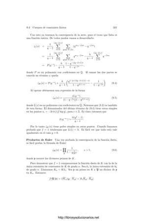 9.2. Cuerpos de funciones elı́pticas 321
Demostración: En la prueba de 9.13 hemos visto que el primo inﬁnito
de k = k0(x) se descompone como ∞ = p2
en K, donde p es un primo de
grado 1. Ası́ pues, el grado mı́nimo de K es f0 = 1. Sólo hemos de probar
que el género de K es igual a 1. Extendiendo el cuerpo de constantes podemos
suponerlo algebraicamente cerrado, pues esto no altera el género de K. Entonces
podemos ver a K como el cuerpo de funciones racionales de la cúbica proyectiva
V determinada por la ecuación Y 2
= 4X3
− g2X − g3. Se trata de una cúbica
regular y, por el teorema 9.4, tiene género 1.
Ahora es fácil probar:
Teorema 9.17 Si la caracterı́stica de k0 es distinta de 2 y 3 y c ∈ k0, entonces
existe un cuerpo K de funciones elı́pticas sobre k0 con invariante J(K) = c.
Demostración: Si c = 1 sirve el cuerpo deﬁnido por y2
= 4(x3
− x). Para
c = 0 tomamos y2
= 4(x3
− 1) y para c = 0, 1 tomamos
y2
= 4x3
− 3c(c − 1)x − c(c − 1)2
.
En particular vemos que existen inﬁnitas cúbicas regulares no isomorfas dos
a dos (una para cada invariante posible). Si k0 = C, esto nos lleva a que existen
curvas regulares homeomorfas (es decir, del mismo género) que no son isomorfas.
Ya sabemos que un cuerpo de funciones elı́pticas tiene necesariamente primos
de grado 1. El teorema siguiente prueba que tiene muchos:
Teorema 9.18 Sea K un cuerpo de funciones elı́pticas y sea p un divisor primo
de grado 1 en K. Entonces la aplicación que a cada divisor primo P de grado 1
de K le asigna la clase de divisores [P/p] es una biyección entre el conjunto de
los primos de grado 1 y el grupo de las clases de grado 0 de K.
Demostración: Si [P/p] = [P
/p], entonces P/P
es principal. Si fuera
P = P
, entonces P/P
= (x), donde x ∈ K serı́a no constante. Ası́ P
serı́a
el primo inﬁnito de k = k0(x), pero como el grado de P
serı́a 1 tanto respecto
de k como respecto de K, concluirı́amos que K = k, pero entonces K tendrı́a
género 0. Ası́ pues, la correspondencia es inyectiva.
Dada una clase C de grado 0, tenemos que dim C[p] = grad C[p] = 1, luego
la clase C[p] contiene un divisor entero P, que será primo por tener grado 1, y
ası́ P/p ∈ C, luego la correspondencia es también suprayectiva.
La biyección del teorema anterior nos permite trasladar la estructura de
grupo de las clases de grado 0 al conjunto de los primos de grado 1:
Deﬁnición 9.19 Sea K un cuerpo de funciones elı́pticas y sea p un divisor
primo de K de grado 1. Para cada par P, Q de divisores primos de grado 1
deﬁnimos P + Q = R como el divisor primo de grado 1 que cumple
[P/p][Q/p] = [R/p].
http://librosysolucionarios.net
 