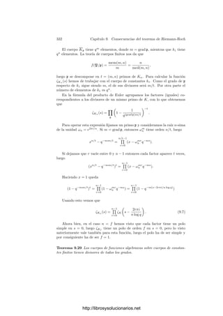 322 Capı́tulo 9. Consecuencias del teorema de Riemann-Roch
Es claro que esta operación convierte al conjunto de los divisores de grado 1
de K en un grupo abeliano, de modo que la aplicación P → [P/p] es un iso-
morﬁsmo de grupos. Notemos que la deﬁnición depende de la elección de p, que
resulta ser el elemento neutro, pero dos elecciones distintas dan lugar a grupos
isomorfos, pues ambos son isomorfos al grupo de clases de grado 0 de K.
En particular, si V es una curva elı́ptica sobre un cuerpo de constantes k0, los
divisores primos de grado 1 de V son todos los divisores primos de su cuerpo de
funciones racionales k0(V ), que se corresponden biunı́vocamente con los puntos
de V , luego tenemos deﬁnida una estructura de grupo sobre la propia curva V .
En el caso concreto de una cúbica regular V ⊂ P2
esta estructura de grupo tiene
una interpretación geométrica sencilla:
Consideremos un sistema de referencia proyectivo respecto al cual la ecuación
de V esté en forma normal de Weierstrass. Esto signiﬁca que las funciones
coordenadas aﬁnes x, y ∈ K satisfacen la ecuación y, por supuesto, generan K.
En la prueba del teorema 9.13 hemos visto que el primo inﬁnito de k0(x) es
de la forma p2
, y se cumple x ∈ m(p−2
), y ∈ m(p−3
). Más precisamente, las
funciones 1, x, y forman una base de m(p−3
). Notemos que p es el único punto
donde x e y tienen polos, es decir, el único punto inﬁnito de V , de coordenadas
homogéneas (0, 1, 0), que además es un punto de inﬂexión. Su recta tangente
es la recta del inﬁnito. Con la representación geométrica usual, las rectas que
pasan por p son las rectas verticales.
Consideremos una recta en P2
determinada por la forma L = aX +bY +cZ.
Sea l = L/Z = ax + by + c ∈ K. Claramente l ∈ m(p−3
), luego (l) = p1p2p3/p3
,
para ciertos primos (no necesariamente distintos) p1, p2, p3. Es fácil ver que
éstos son los tres puntos (no necesariamente distintos) en que L corta a V
según el teorema de Bezout. En efecto, si q = p entonces Z no se anula en q,
luego Iq(V ∩ L) = vq(l) es el número de veces que q ﬁgura entre los pi. Para
calcular Ip(V ∩ L) no hemos de dividir L entre Z, sino entre Y , con lo que
Ip(V ∩ L) = vp(l(Z/Y )) = vp(ly−1
). Como y ∈ m(p−3
), es (y) = q1q2q3/p3
,
donde los qi son los puntos (ﬁnitos) donde Y = 0 corta a V . Concluimos que
Ip(V ∩ L) = vp(p1p2p3/q1q2q3) es el número de veces que p aparece entre los pi.
En resumen, hemos probado que tres puntos de V (no necesariamente dis-
tintos) p1, p2 y p3 están alineados (en el sentido de que hay una recta que corta
a V en tales puntos contando multiplicidades) si y sólo si el divisor p1p2p3/p3
es principal. Aquı́ hay que entender que q, q y r están alineados si la tangente
a V por q pasa por r, ası́ como que q, q y q están alineados si la tangente a V
por q no corta a V en más puntos, es decir, q es un punto de inﬂexión de L.
Consideremos ahora la estructura de grupo en V que resulta de elegir arbi-
trariamente un primo 0 como elemento neutro. Dados dos puntos p1 y p2 de
V , no necesariamente distintos, consideramos la recta L que pasa por ellos y
sea p3 el tercer punto donde esta recta corta a V , es decir, el punto para el
cual se cumple (l) = p1p2p3/p3
. Sea L
la recta que une 0 con p3 y sea s su
tercer punto de corte. Tenemos entonces que 0p3s/p3
= (l
). Por consiguiente:
[p1p2] = [p3
/p3] = [0s], de donde [(p1/0)(p2/0)] = [s/0], luego s = p1 + p2. En
resumen:
http://librosysolucionarios.net
 