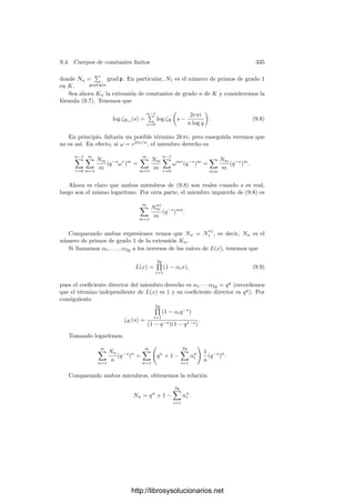 9.3. Formas diferenciales 325
Demostración: Sea ω una forma diferencial no nula en K. Entonces,
cualquier otra forma diferencial en K es de la forma αω, con α ∈ K. Se
cumplirá que αω ∈ Ω(a) si y sólo si vP(α) + vP(ω) ≥ vP(a) para todo primo P
de K. Si llamamos c al divisor de ω, tenemos que [c] = W y αω ∈ Ω(a) si y sólo
si vP(α) ≥ vP(a/c) para todo primo P, lo cual equivale a que α ∈ m(a/c).
Es claro entonces que la aplicación m(a/c) −→ Ω(a) dada por α → αω es un
k0-isomorﬁsmo, luego dim Ω(a) = dim(W/A).
A partir de aquı́ podemos usar el teorema de Riemann-Roch para justiﬁcar la
existencia de formas diferenciales con ciertas propiedades sobre sus ceros y polos.
Antes conviene introducir una clasiﬁcación que resultará natural en el capı́tulo
siguiente, cuando nos ocupemos de la integración en superﬁcies de Riemann.
Deﬁnición 9.24 Si K es un cuerpo de funciones algebraicas, llamaremos dife-
renciales de primera clase en K a las formas diferenciales en K que no tienen po-
los, las diferenciales de segunda clase son las formas diferenciales cuyos residuos
son todos nulos y las diferenciales de tercera clase son las formas diferenciales
que tienen a lo sumo polos de orden 1.
Es claro que una forma diferencial es de primera clase si y sólo si es a la vez de
segunda y tercera clase. Lo más notable sobre las diferenciales de primera clase
es que existen. Recordemos que las únicas funciones algebraicas sin polos son
las constantes. Por el contrario, (salvo en los cuerpos de fracciones algebraicas)
siempre existen diferenciales de primera clase no nulas. En efecto, el espacio de
las diferenciales de primera clase es simplemente Ω(1), luego el teorema siguiente
se sigue inmediatamente del teorema anterior, junto con el hecho de que la clase
canónica tiene dimensión g:
Teorema 9.25 Si K es un cuerpo de funciones algebraicas de género g, su
espacio de formas diferenciales de primera clase tiene dimensión g.
Si el cuerpo de constantes k0 es algebraicamente cerrado, el teorema de los
residuos 8.21 aﬁrma que la suma de los residuos de una forma diferencial ha de
ser nula. Ahora probamos que, salvo por esta restricción, existen diferenciales
de tercera clase con cualquier distribución de residuos preﬁjada. En particular,
toda forma diferencial es suma de una de segunda clase más otra de tercera
clase:
Teorema 9.26 Sea K un cuerpo de funciones algebraicas sobre un cuerpo de
constantes algebraicamente cerrado k0, sean P1, . . . , Pn divisores primos de K
y α1, . . . , αn constantes no nulas tales que α1 + · · · + αn = 0. Entonces existe
una diferencial de tercera clase η en K cuyos polos son exactamente P1, . . . , Pn
y ResPk
η = αk, para k = 1, . . . , n.
Demostración: Basta probar el teorema para dos primos, pues si tenemos
n primos P1, . . . , Pn, podemos tomar otro más P y aplicar el caso n = 2 para
obtener formas ηk cuyos únicos polos polos (simples) estén en Pk y P de modo
que ResPk
ηk = αk, ResP ηk = −αk. La forma η = η1 + · · · + ηn cumple el
teorema.
http://librosysolucionarios.net
 