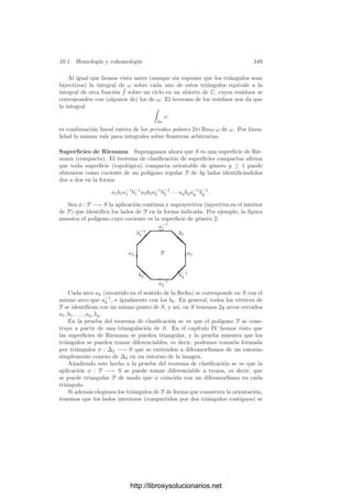 Capı́tulo X
Integrales abelianas
En 1718, el conde Fagnano descubrió una curiosa propiedad sobre el arco
de una lemniscata. En su sentido más general, una lemniscata es el conjunto
de los puntos del plano complejo donde un polinomio tiene módulo constante.
Las raı́ces del polinomio (repetidas según su multiplicidad) se llaman focos de la
lemniscata, de modo que —factorizando el polinomio— se ve que la lemniscata
está formada por los puntos del plano cuyo producto de distancias a los focos
es constante. En particular, las lemniscatas de un foco (o de dos focos iguales)
son circunferencias.
Consideremos una lemniscata con dos focos distintos. Aplicándole una se-
mejanza, podemos suponer que sus focos son los puntos ±1/
√
2 (veremos que
ası́ las ecuaciones que vamos a manejar resultan ser especialmente simples).
Sea (x, y) ∈ R2
un punto de módulo ρ =

x2 + y2. Su distancia a cada foco
es
r1 = (x + 1/
√
2)2
+ y2
= ρ2
+
2x
√
2
+
1
2
,
r2 = (x − 1/
√
2)2
+ y2
= ρ2
−
2x
√
2
+
1
2
,
luego el punto está en la lemniscata si cumple
r1r2 = (ρ2
+ 1/2)2
− 2x2
= ρ4
+ ρ2
+ 1/4 − 2x2
= c4
,
para una constante c. Si c4
 1/4 la lemniscata consta de dos componentes
conexas, cada una de las cuales rodea a un foco, mientras que si c4
 1/4
entonces hay una única componente que rodea a ambos focos. La lemniscata
clásica, conocida como lemniscata de Bernoulli, es la correspondiente a c4
= 1/4
que tiene forma de lazo, como muestra la ﬁgura e indica su nombre (el lemnisco
era la cinta que adornaba las coronas con que se distinguı́a a los atletas en la
antigua Grecia).
339
http://librosysolucionarios.net
 