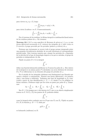 341
Esto tiene una interpretación geométrica: si señalamos un punto de la lem-
niscata a una distancia 0  t  1 del origen, entonces el punto situado a la
distancia r dada por la fórmula anterior determina un arco de doble longitud.
(En realidad es necesario suponer que t no exceda del punto donde r(t) deja de
ser inyectiva, lo cual equivale a que al duplicar el arco no sobrepasemos el cua-
drante). La sencilla relación entre r y t permite, por ejemplo, duplicar un arco
de lemniscata con regla y compás. Ası́ mismo podemos expresar t en función
de r, lo que nos da un método para bisecar un arco de lemniscata.
En 1751, Euler llegó más lejos que Fagnano. En primer lugar, vio que la
analogı́a con el arco seno podı́a aprovecharse más aún. La relación
sen(x + y) = sen x cos y + cos x sen y
puede expresarse en la forma
u

1 − v2 + v

1 − u2 = sen(x + y), u = sen x, v = sen y,
o también,
 u
0
dρ

1 − ρ2
+
 v
0
dρ

1 − ρ2
=
 r
0
dρ

1 − ρ2
, r = u

1 − v2 + v

1 − u2.
Aquı́ hay que entender que u y v son números positivos suﬁcientemente
pequeños. Euler consiguió probar una fórmula análoga para la lemniscata, a
saber:
 u
0
dρ

1 − ρ4
+
 v
0
dρ

1 − ρ4
=
 r
0
dρ

1 − ρ4
, r =
u
√
1 − v4 + v
√
1 − u4
1 + u2v2
.
Esta fórmula se particulariza a la de Fagnano cuando u = v, y permite sumar
fácilmente dos arcos de lemniscata suﬁcientemente pequeños como para que la
suma no exceda un cuadrante.
Más aún, Euler generalizó su resultado probando que sigue siendo cierto si
cambiamos el polinomio P(u) = 1 − u4
por P(u) = 1 + au2
− u4
, para cualquier
valor de a.
Los resultados de Euler fueron notablemente generalizados por Abel, quien
estudió el comportamiento de las integrales de la forma

R(x, y) dx,
donde R(X, Y ) es una función racional e y(x) es una función algebraica determi-
nada por una relación polinómica P(x, y) = 0. Estas integrales se conocen como
integrales abelianas. En términos más modernos, podemos deﬁnir las integra-
les abelianas como las integrales curvilı́neas de formas diferenciales meromorfas
sobre superﬁcies de Riemann. Por ejemplo, para interpretar como integral abe-
liana la integral que da la longitud de arco de la lemniscata consideramos la
curva proyectiva S dada por Y 2
= 1 − X4
y, en ella, la forma ω = dx/y. Ası́,
s(r) =

σ
ω, donde σ(ρ) = (ρ,

1 − ρ4).
http://librosysolucionarios.net
 
