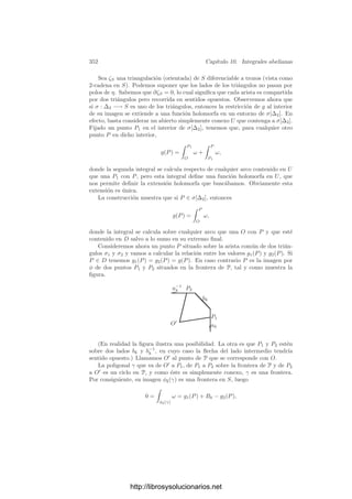 342 Capı́tulo 10. Integrales abelianas
Dedicamos este capı́tulo a estudiar las integrales abelianas. Ello nos llevará
a unos resultados generales de los cuales no sólo se deducen los hechos que
acabamos de comentar, sino también resultados de gran interés teórico. Por
ejemplo, vamos a determinar la estructura del grupo de clases de grado 0 de
una curva proyectiva.
10.1 Homologı́a y cohomologı́a
Para trabajar con integrales sobre superﬁcies de Riemann es imprescindible
emplear los conceptos básicos de la topologı́a algebraica. En esta primera sección
recordaremos sin pruebas los hechos que vamos a necesitar.1
Antes de entrar
en materia, recordemos el comportamiento de las integrales curvilı́neas sobre un
abierto U ⊂ C simplemente conexo. Si f : U −→ C es una función holomorfa,
el teorema de Cauchy aﬁrma que la integral de f a lo largo de un arco cerrado
es nula. Ello se debe esencialmente a que los arcos cerrados son homotópicos
a un punto y las integrales no se alteran al transformar homotópicamente los
arcos. Como consecuencia, ﬁjado P ∈ U, la integral
 z
P
f(ζ) dζ (10.1)
no depende del arco sobre el que se calcula y determina una función holomorfa
en U (una primitiva de f, de hecho).
Si f es una función meromorfa, entonces ya no podemos aplicar el teorema
de Cauchy, sino que en su lugar tenemos el teorema de los residuos, que dice que
la integral a lo largo de un arco cerrado será una combinación lineal entera de
los residuos de f multiplicados por 2πi. Pese a ello podemos hablar aún de la
integral (10.1), si bien ahora se trata de una integral multiforme meromorfa, en
el sentido de que en un entorno de cada punto que no sea un polo de f podemos
determinar ramas uniformes meromorfas de la integral. Un caso tı́pico es la
integral  z
1
dζ
ζ
,
que determina la función logaritmo en C  {0}.
Para acercarnos a la situación que encontraremos al tratar con superﬁcies,
podemos deﬁnir los periodos polares de una función meromorfa f como los
números complejos 2πi Resz f, donde z recorre los polos de U, y ası́ podemos
decir que (10.1) está deﬁnida módulo los periodos polares de f. No obstante,
observemos que si f tiene todos sus residuos nulos, entonces la integral (10.1)
deﬁne todavı́a una función uniforme en U.
Si pasamos a considerar integrales de formas diferenciales en una superﬁcie
de Riemann, en primer lugar nos encontramos con que, salvo en el caso trivial
de la esfera, ya no estamos en un espacio simplemente conexo, por lo que el
1Para más detalles, ver mi libro de Topologı́a algebraica.
http://librosysolucionarios.net
 