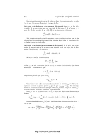 344 Capı́tulo 10. Integrales abelianas
Llamaremos ciclos a los elementos del submódulo
Z1(S) = {c ∈ C1(S) | ∂1c = 0} ⊂ C1(S)
y fronteras a los elementos de
F1(S) = ∂2[C2(S)].
Se cumple que ∂2 ◦∂1 = 0, por lo que F1(S) ⊂ Z1(S), lo cual permite deﬁnir
el grupo de homologı́a singular de S como
H1(S) = Z1(S)/F1(S).
Cuando dos cadenas se diferencian en una frontera se dice que son homólogas,
por lo que los elementos de H1(S) se llaman clases de homologı́a de S.
Es claro que si φ : S −→ T es una aplicación diferenciable entre dos superﬁ-
cies, podemos deﬁnir
φF : Cp(S) −→ Cp(T)
como el homomorﬁsmo de módulos que sobre cada sı́mplice actúa en la forma
φF(σ) = σ ◦ φ. Se cumple la relación φF ◦ ∂p = ∂p ◦ φF, con lo que, en particular,
φF transforma ciclos en ciclos y fronteras en fronteras. A su vez, esto implica
que φF induce un homomorﬁsmo
φ∗ : H1(S) −→ H1(T).
Cohomologı́a de De Rham Para p = 0, 1, 2, deﬁnimos Λp
(S) como el
espacio vectorial de las p-formas diferenciales en S (de clase C∞
). Se entiende
que Λ0
(S) = C∞
(S) es el espacio de todas las funciones diferenciables en S.
Para p = 0, 1 tenemos deﬁnida la diferencial d : Λp
(S) −→ Λp+1
(S). Lla-
maremos formas diferenciales cerradas a los elementos del subespacio
Z1
(S) = {ω ∈ Λp
(S) | dω = 0},
mientras que las formas diferenciales exactas serán los elementos del subespacio
F1
(S) = d[Λ0
(S)].
Teniendo en cuenta que d0 ◦ d1 = 0 resulta que F1
(S) ⊂ Z1
(S), por lo que
podemos deﬁnir el grupo de cohomologı́a de De Rham como
H1
(S) = Z1
(S)/F1
(S).
Si ω ∈ Λp
(S) y σ es un p-sı́mplice en S, podemos deﬁnir

σ
ω =

∆p
σF
(ω),
http://librosysolucionarios.net
 