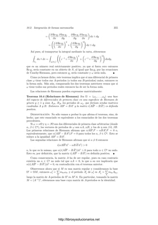 10.1. Homologı́a y cohomologı́a 345
donde la integral de la derecha es una integral de Lebesgue y σF
(ω) es la p-forma
en Rp
dada por
σF
(ω)a(v1, . . . , vp) = ωσ(a)(dσa(v1), . . . , dσa(vp)).
Para p = 0 ha de entenderse que

σ
ω = ω(p).
Para una cadena c =
n

i=1
αiσi (con αi ∈ R), deﬁnimos

c
ω =
n

i=1
αi

σi
ω.
De este modo, la integral es una forma bilineal

: Cp(S) × Λp
(S) −→ R.
El teorema de Stokes aﬁrma que, para toda cadena c ∈ C2(S) y toda forma
ω ∈ Λ1
(S), se cumple la relación

∂c
ω =

c
dω.
En particular, la integral de una forma cerrada sobre una frontera o de una
forma exacta sobre un ciclo es nula, por lo que la integral induce una forma
bilineal  ∗
: H1(S) × H1
(S) −→ R.
Si φ : S −→ T es una aplicación diferenciable entre superﬁcies, podemos
deﬁnir la aplicación lineal φF
: Λp
(T) −→ Λp
(S) mediante
φF
(ω)x(v1, . . . , vp) = ωφ(x)(dφx(v1), . . . , dφx(vp)).
Se comprueba que φF
◦d = d◦φF
, por lo que φF
transforma formas cerradas en
formas cerradas y formas exactas en formas exactas, luego induce una aplicación
lineal
φ∗
: H1
(T) −→ H1
(S).
El teorema de cambio de variable aﬁrma que si φ : S −→ T es diferenciable
entonces 
φ(c)
ω =

c
φF
(ω). (10.2)
En particular  ∗
φ∗([c])
[ω] =
 ∗
[c]
φ∗
([ω]). (10.3)
Para calcular φF
es útil la relación φF
(fω) = φF
(f)φF
(ω) = (φ ◦ f)φF
(ω).
http://librosysolucionarios.net
 