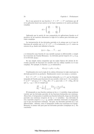 22 Capı́tulo 1. Preliminares
Igualmente se demuestra la fórmula para derivar un cociente F/G (donde G
ha de ser una unidad) o la versión siguiente de la regla de la cadena:
Teorema 1.44 Dados un polinomio P(Y1, . . . , Ym) ∈ k[Y1, . . . , Ym] y m series
formales de potencias F1, . . . , Fm ∈ k[[X1, . . . , Xn]], se cumple que
∂P(F1, . . . , Fm)
∂Xi
=
m

r=1
∂P
∂Yr
(F1, . . . , Fm)
∂Fr
∂Xi
.
Si el cuerpo de constantes tiene caracterı́stica 0, los coeﬁcientes de una serie
formal de potencias pueden recuperarse a partir de sus derivadas mediante la
fórmula de Taylor:
Teorema 1.45 Sea k un cuerpo de caracterı́stica 0 y F ∈ k[[X1, . . . , Xn]]. En-
tonces
F =
∞

m=1

r1+···+rn=m
1
r1! · · · rn!
∂m
F
∂Xr1
1 · · · ∂Xrn
n




0
Xr1
1 · · · Xrn
n ,
donde la notación de parciales sucesivas tiene la interpretación obvia y la eva-
luación en 0 se una serie representa a su término independiente.
Demostración: Basta probar que la expresión tras el primer sumatorio es
Fm (la forma de grado m de F). Ahora bien, es claro que
∂m
F
∂Xr1
1 · · · ∂Xrn
n




0
=
∂m
Fm
∂Xr1
1 · · · ∂Xrn
n
,
luego la expresión tras el primer sumatorio es el polinomio de Taylor de la forma
Fm, luego es Fm.
1.6 Funciones holomorfas de varias variables
Pasamos ahora a ocuparnos de los preliminares analı́ticos. Suponemos al
lector familiarizado con la teorı́a de funciones holomorfas de una variable, ası́
como con el cálculo diferencial real de varias variables. En esta sección demos-
traremos los resultados que vamos a necesitar sobre funciones holomorfas de
varias variables. Los hechos básicos son “hı́bridos” sencillos de ambas teorı́as.
Identiﬁcamos cada punto
z = (z1, . . . , zn) = (x1 + iy1, . . . , xn + iyn) ∈ Cn
con el punto (x1, y1, . . . , xn, yn) ∈ R2n
.
Deﬁnición 1.46 Sea U abierto en Cn
. Una función f : U ⊂ Cn
−→ Cm
es
holomorfa si es diferenciable (como aplicación de un abierto de R2n
en R2m
) y
para cada p ∈ U, la diferencial dfp : Cn
−→ Cm
es C-lineal. Una biyección holo-
morfa con inversa holomorfa entre dos abiertos de Cn
se llama transformación
conforme.
http://librosysolucionarios.net
 
