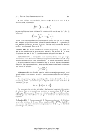 10.1. Homologı́a y cohomologı́a 347
Formas holomorfas En el capı́tulo anterior hemos deﬁnido las formas dife-
renciales holomorfas en una superﬁcie S como las aplicaciones que a cada punto
x ∈ S le hacen corresponder un ωx ∈ TxS∗
, de modo que localmente ω = f dz,
donde z es una función coordenada y f una función holomorfa.
En el capı́tulo I vimos que Tx(S, C) = Tx(S) ⊕ Ta
x (S), donde el segundo
sumando es el espacio tangente antiholomorfo, por lo que las cada forma holo-
morfa puede identiﬁcarse con un elemento de Λ1
(S, C) que se anula sobre los
vectores tangentes antiholomorfos. Más concretamente, una forma ω ∈ Λ1
(S, C)
es holomorfa si y sólo si su restricción a cualquier abierto coordenado (U, z) es
de la forma ω|U = f dz, donde f es una función holomorfa en U. Llamaremos
Λ1
(S) al espacio de todas las formas diferenciales holomorfas en S.
Todas las formas holomorfas son cerradas. En efecto, si ω ∈ Λ1
(S, C) es
holomorfa y x ∈ S, tomamos una carta z en un entorno U de x, de modo que
ω|U = f dz = Re f dx − Im f dy + i(Im f dx + Re f dy),
para una cierta función homomorfa f. Teniendo en cuenta que la diferencial es
un operador local, vemos que
dω|U =

−
∂ Re f
∂y
−
∂ Im f
∂x

dx ∧ dy + i

−
∂ Im f
∂y
+
∂ Re f
∂x

dx ∧ dy.
Como f satisface las ecuaciones de Cauchy-Riemann, concluimos que dω = 0.
Por otra parte, si una forma holomorfa ω cumple ω = dg, para cierta función
g ∈ Λ0
(S, C), de hecho ha de ser g ∈ H(S). En efecto, en un entorno coordenado
U de un punto arbitrario tenemos que
ω|U = dg|U =
∂ Re g
∂x
dx +
∂ Re g
∂y
dy + i
∂ Im g
∂x
dx + i
∂ Im g
∂y
dy
y, por otra parte,
ω|U = f dz = Re f dx − Im f dy + i(Im f dx + Re f dy),
para una cierta función holomorfa f. Comparando ambas expresiones conclui-
mos que g cumple las ecuaciones de Cauchy-Riemann, luego es una función
holomorfa.
Esto implica que si deﬁnimos H1
(S) como el cociente del espacio Λ1
(S) de
las formas holomorfas en S sobre el subespacio de las diferenciales de funciones
holomorfas, la aplicación [ω] → [ω] es un monomorﬁsmo de H1
(S) en H1
(S, C).
En general no es un isomorﬁsmo.
Notemos que estos hechos generalizan el teorema de Cauchy sobre integrales
curvilı́neas. En efecto, si c es una 2-cadena en una superﬁcie analı́tica S y ω es
una forma diferencial holomorfa en S, entonces

∂c
ω =

c
dω =

c
0 = 0.
http://librosysolucionarios.net
 