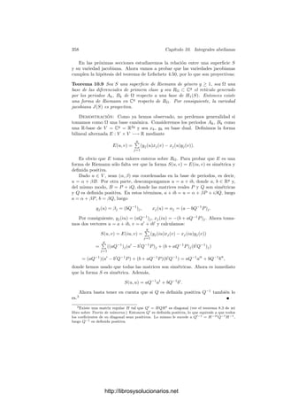 348 Capı́tulo 10. Integrales abelianas
El teorema de Cauchy clásico se sigue de aquı́ porque, como es sabido, si S es
simplemente conexa entonces H1(S, C) = 0, es decir, todo ciclo es una frontera.
Se comprueba fácilmente que si φ : S −→ T es una aplicación holomorfa
entre variedades analı́ticas, entonces φF
se restringe a una aplicación lineal
φF
: Λ1
(T) −→ Λ1
(S),
que a su vez induce φ∗
: H1
(T) −→ H1
(S).
Observemos ahora que si σ : [0, 1] −→ U ⊂ C es un 1-sı́mplice en un abierto
de C, entonces la integral
'
σ
f dz coincide con la integral curvilı́nea usual en
variable compleja. En efecto,

σ
f dz =
 1
0
σF
(f dz) =
 1
0
σF
(f dz)(∂t) dt =
 1
0
f(σ(t))dσt(∂t)(z) dt
=
 1
0
f(σ(t))
∂σ ◦ z
∂t
dt =
 1
0
f(σ(t))σ
(t) dt.
Por otro lado, supongamos ahora que S puede cubrirse por una carta z y que
ω = f dz es una forma diferencial meromorfa en en S (que, por consiguiente, es
una forma holomorfa en S menos un número ﬁnito de puntos). Sea ˜
f = z−1
◦f la
lectura de f en la carta. Es claro entonces que ω = zF
( ˜
f dz), donde en el segundo
miembro z es la identidad en C. Para cada x ∈ S, el desarrollo de f en potencias
de z − z(x) es el mismo que el de ˜
f, luego, en particular, Resx ω = Resz(x)
˜
f.
Esto nos permite traducir el teorema de los residuos a integrales en variedades:
Supongamos que σ : ∆2 −→ S es un 2-sı́mplice positivamente orientado
que se extienda a un difeomorﬁsmo y cuya frontera no contenga polos de ω.
Entonces

∂σ
ω =

∂σ
zF
( ˜
f dz) =

z(∂σ)
˜
f dz =

∂(σ◦z)
˜
f dz = 2πi

x
Resx ω,
donde x recorre los polos de ω contenidos en la imagen de σ (que se corresponden
con los polos de ˜
f contenidos en la imagen de σ ◦ z).
Un poco más laxamente: si σ : ∆2 −→ S es
un 2-sı́mplice arbitrario y ω es una forma me-
romorfa que no tenga polos en la imagen de c,
podemos subdividir ∆2 en triángulos suﬁciente-
mente pequeños como para que sus imágenes por
σ estén contenidas en el dominio de una carta de
S. Además podemos retocar levemente la sub-
división para que ningún polo de ω se encuentre
sobre los lados de los triángulos obtenidos. Enton-
ces la integral de ω sobre ∂σ es igual a la suma de
las integrales de ω sobre las fronteras de todos los triángulos pequeños, pues
las integrales sobre los lados interiores se cancelan dos a dos y las de los lados
exteriores se suman hasta formar ∂σ.
http://librosysolucionarios.net
 