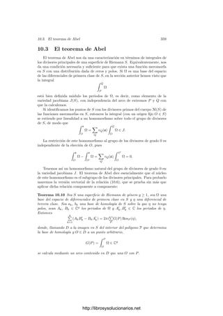 10.1. Homologı́a y cohomologı́a 349
Al igual que hemos visto antes (aunque sin suponer que los triángulos sean
biyectivos) la integral de ω sobre cada uno de estos triángulos equivale a la
integral de otra función ˜
f sobre un ciclo en un abierto de C, cuyos residuos se
corresponden con (algunos de) los de ω. El teorema de los residuos nos da que
la integral 
∂σ
ω
es combinación lineal entera de los periodos polares 2πi ResP ω de ω. Por linea-
lidad lo mismo vale para integrales sobre fronteras arbitrarias.
Superﬁcies de Riemann Supongamos ahora que S es una superﬁcie de Rie-
mann (compacta). El teorema de clasiﬁcación de superﬁcies compactas aﬁrma
que toda superﬁcie (topológica) compacta orientable de género g ≥ 1 puede
obtenerse como cociente de un polı́gono regular P de 4g lados identiﬁcándolos
dos a dos en la forma
a1b1a−1
1 b−1
1 a2b2a−1
2 b−1
2 · · · agbga−1
g b−1
g .
Sea φ : P −→ S la aplicación continua y suprayectiva (inyectiva en el interior
de P) que identiﬁca los lados de P en la forma indicada. Por ejemplo, la ﬁgura
muestra el polı́gono cuyo cociente es la superﬁcie de género 2:
a1
b1
a−1
1
b−1
1
a2
b2
a−1
2
b−1
2
P
Cada arco ak (recorrido en el sentido de la ﬂecha) se corresponde en S con el
mismo arco que a−1
k , e igualmente con los bk. En general, todos los vértices de
P se identiﬁcan con un mismo punto de S, y ası́, en S tenemos 2g arcos cerrados
a1, b1, . . . , ag, bg.
En la prueba del teorema de clasiﬁcación se ve que el polı́gono P se cons-
truye a partir de una triangulación de S. En el capı́tulo IV hemos visto que
las superﬁcies de Riemann se pueden triangular, y la prueba muestra que los
triángulos se pueden tomar diferenciables, es decir, podemos tomarla formada
por triángulos σ : ∆2 −→ S que se extienden a difeomorﬁsmos de un entorno
simplemente conexo de ∆2 en un entorno de la imagen.
Añadiendo este hecho a la prueba del teorema de clasiﬁcación se ve que la
aplicación φ : P −→ S se puede tomar diferenciable a trozos, es decir, que
se puede triangular P de modo que φ coincida con un difeomorﬁsmo en cada
triángulo.
Si además elegimos los triángulos de P de forma que conserven la orientación,
tenemos que los lados interiores (compartidos por dos triángulos contiguos) se
http://librosysolucionarios.net
 