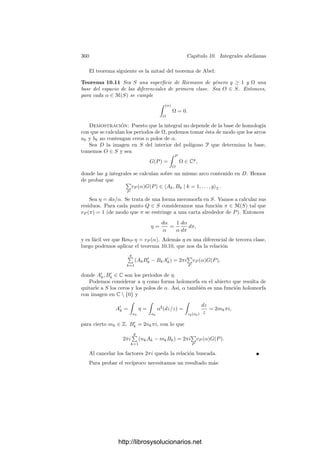 350 Capı́tulo 10. Integrales abelianas
recorren necesariamente en sentidos opuestos, por lo que constituyen 1-cadenas
homólogas en P. Esto nos permite ver a la triangulación de P como una cadena
ζP ∈ C2(P, Z) cuya frontera es homóloga al ciclo
a1 + b1 − a−1
1 − b−1
1 + a2 + · · ·
El hecho de que φ sea diferenciable a trozos hace que ζS = φF(ζP) (que no es
sino la triangulación de S) sea también una cadena en S, cuya frontera es ahora
a1 + b1 − a1 − b1 + · · · = 0.
Se demuestra que las clases de los ciclos a1, b1, . . . , ag, bg forman una base de
H1(S, Z). En lo sucesivo, salvo que indiquemos lo contrario, cuando hablemos
de una base de H1(S) se entenderá que es una base obtenida de esta forma a
partir de un polı́gono.
La cohomologı́a de las formas holomorfas es especialmente simple: observe-
mos que las únicas funciones holomorfas en S son las constantes, luego no existen
formas diferenciales holomorfas exactas (salvo la forma nula). Esto signiﬁca que
H1
(S) = Λ1
(S) (sin ninguna identiﬁcación).
10.2 Integración de formas meromorfas
En 9.24 hemos distinguido tres clases de diferenciales en un cuerpo de funcio-
nes algebraicas K. En particular, si K es el cuerpo de funciones meromorfas de
una superﬁcie de Riemann S, entonces los divisores primos de K se identiﬁcan
con los puntos de S y las formas diferenciales de K son las formas diferenciales
meromorfas en S. Las diferenciales que hemos llamado de primera clase son
simplemente las diferenciales holomorfas, mientras que las diferenciales de se-
gunda clase son las que tienen integral nula sobre las fronteras en S pues, según
hemos visto en la sección anterior, la integral de una forma meromorfa ω sobre
una frontera es una combinación lineal de sus periodos polares, es decir, de los
números 2πi ResP ω.
Sea ω una forma diferencial en una superﬁcie de Riemann S y sea a1, . . . , ag,
b1, . . . , bg una base de H1(S) en las condiciones de la sección anterior, es decir,
obtenida a partir de una identiﬁcación φ : P −→ S, donde P es un polı́gono
de 4g lados. Podemos suponer que los ciclos ak, bk no pasan por polos de ω
(por ejemplo, porque existe un difeomorﬁsmo de S en sı́ misma que transforma
cualquier conjunto ﬁnito de puntos preﬁjado en cualquier otro).
Llamaremos periodos cı́clicos (o simplemente periodos) de ω (respecto a la
base ﬁjada) a los números complejos
Ak =

ak
ω, Bk =

bk
ω, k = 1, . . . , g.
Si z es un ciclo en S, tenemos que su clase de homologı́a se expresa como
[z] =
g

k=1
(mk[ak] + nk[bk]), (10.4)
http://librosysolucionarios.net
 