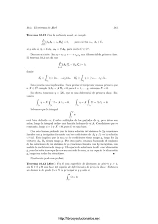 10.2. Integración de formas meromorfas 351
para ciertos mk, nk ∈ Z, luego
z =
g

k=1
(mkak + nkbk) + ∂c,
para cierta 2-cadena c en S. Consecuentemente,

z
ω =
g

k=1
(mkAk + nkBk) +

∂c
ω.
Por el teorema de los residuos, la última integral es combinación lineal entera
de los residuos polares de ω. En resumen:
Teorema 10.1 Si S es una superﬁcie de Riemann de género g ≥ 1 y ω es una
forma diferencial meromorfa en S, entonces las integrales de ω sobre ciclos en
S recorren el grupo generado por los periodos (polares y cı́clicos) de ω.
Notemos que ciertamente se recorre todo el grupo porque integrando sobre
una pequeña circunferencia alrededor de un polo obtenemos el correspondiente
periodo polar. Este teorema muestra que, aunque los periodos de ω dependen
de la elección de la base de homologı́a respecto a la que se calculan, el grupo de
periodos es independiente de ella.
Fijado un punto O ∈ S, la integral
 P
O
ω
deﬁne una función holomorfa multiforme en S menos los polos de ω. Dos valores
de la integral en un mismo punto P (calculados con arcos distintos de extremos
O y P) se diferencian en un elemento del grupo de periodos de ω.
En el estudio de las integrales abelianas será fundamental una fórmula que
vamos a deducir a continuación. Fijemos una forma diferencial ω de primera
clase y una forma η arbitraria. Tomamos una base de homologı́a ak, bk cons-
truida a partir de una identiﬁcación φ : P −→ S, donde P es un polı́gono en
forma canónica. Podemos exigir que los ciclos no pasen por polos de η. Llame-
mos
Ak =

ak
ω, Bk =

Bk
ω, A
k =

ak
η, B
k =

bk
η.
Sea D ⊂ S la imagen por φ del interior de P, que es un abierto simplemente
conexo en S. Si P1 y P2 son puntos de D, podemos deﬁnir
 P2
P1
ω
como la integral sobre cualquier arco en D que una P1 con P2. Fijado un punto
O ∈ D, la función g : D −→ C dada por
g(P) =
 P
O
ω
es holomorfa (uniforme) en D.
http://librosysolucionarios.net
 