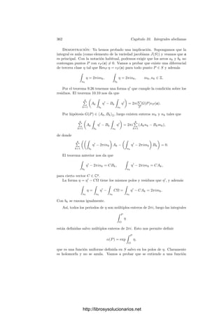 352 Capı́tulo 10. Integrales abelianas
Sea ζS una triangulación (orientada) de S diferenciable a trozos (vista como
2-cadena en S). Podemos suponer que los lados de los triángulos no pasan por
polos de η. Sabemos que ∂ζS = 0, lo cual signiﬁca que cada arista es compartida
por dos triángulos pero recorrida en sentidos opuestos. Observemos ahora que
si σ : ∆2 −→ S es uno de los triángulos, entonces la restricción de g al interior
de su imagen se extiende a una función holomorfa en un entorno de σ[∆2]. En
efecto, basta considerar un abierto simplemente conexo U que contenga a σ[∆2].
Fijado un punto P1 en el interior de σ[∆2], tenemos que, para cualquier otro
punto P en dicho interior,
g(P) =
 P1
O
ω +
 P
P1
ω,
donde la segunda integral se calcula respecto de cualquier arco contenido en U
que una P1 con P, pero esta integral deﬁne una función holomorfa en U, que
nos permite deﬁnir la extensión holomorfa que buscábamos. Obviamente esta
extensión es única.
La construcción muestra que si P ∈ σ[∆2], entonces
g(P) =
 P
O
ω,
donde la integral se calcula sobre cualquier arco que una O con P y que esté
contenido en D salvo a lo sumo en su extremo ﬁnal.
Consideremos ahora un punto P situado sobre la arista común de dos trián-
gulos σ1 y σ2 y vamos a calcular la relación entre los valores g1(P) y g2(P). Si
P ∈ D tenemos g1(P) = g2(P) = g(P). En caso contrario P es la imagen por
φ de dos puntos P1 y P2 situados en la frontera de P, tal y como muestra la
ﬁgura.
O
P1
P2
a−1
k
bk
ak
(En realidad la ﬁgura ilustra una posibilidad. La otra es que P1 y P2 estén
sobre dos lados bk y b−1
k , en cuyo caso la ﬂecha del lado intermedio tendrı́a
sentido opuesto.) Llamamos O
al punto de P que se corresponde con O.
La poligonal γ que va de O
a P1, de P1 a P2 sobre la frontera de P y de P2
a O
es un ciclo en P, y como éste es simplemente conexo, γ es una frontera.
Por consiguiente, su imagen φF(γ) es una frontera en S, luego
0 =

φ(γ)
ω = g1(P) + Bk − g2(P),
http://librosysolucionarios.net
 
