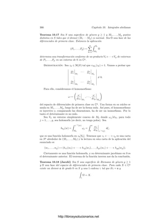 356 Capı́tulo 10. Integrales abelianas
Deﬁnición 10.5 Sea S una superﬁcie de Riemann de género g ≥ 1. Una base
canónica del espacio de diferenciales de primera clase de S (respecto de una base
preﬁjada de H1(S)) es una base tal que su matriz de A-periodos es la identidad.
Acabamos de demostrar que existen bases canónicas. Respecto a tales bases,
las relaciones de Riemann se expresan de forma especialmente simple: las prime-
ras relaciones aﬁrman que la matriz B es simétrica, mientras que las segundas
se reducen a que la matriz i(B̄ − B) = 2 Im B es deﬁnida positiva. Puesto que
se trata de una matriz real, esto implica que es deﬁnida positiva como matriz
real, es decir, que α(Im B)αt
 0 para todo α ∈ Rg
no nulo.
A partir de una base canónica podemos formar diferenciales de primera clase
con cualquier vector de A-periodos preﬁjado. Como consecuencia podemos dar
una condición de unicidad en la descomposición de una forma diferencial:
Teorema 10.6 Si ω es una forma diferencial en una superﬁcie de Riemann de
género g ≥ 1, entonces ω se descompone de forma única como ω = ω1 +ω2 +ω3,
donde los sumandos son, respectivamente, una diferencial de primera clase, una
diferencial de segunda clase con A-periodos nulos y una diferencial de tercera
clase con A-periodos nulos (respecto de una base de homologı́a preﬁjada cuyos
ciclos no pasen por los polos de ω).
Demostración: El teorema 9.26 nos da una diferencial de tercera clase
ω
3 con los mismos polos de orden 1 que ω y con los mismos residuos, luego
ω
2 = ω − ω3 es una diferencial de segunda clase. Sean ω
1 y ω
1 diferenciales de
primera clase con los mismos A-periodos que ω
2 y ω
3 respectivamente. Entonces
ω2 = ω
2 − ω
1 y ω3 = ω
3 − ω
1 son diferenciales de segunda y tercera clase con
A-periodos nulos y, llamando ω1 = ω
1 + ω
1 tenemos ω = ω1 + ω2 + ω3.
La descomposición es única, pues si ω = ω
1 +ω
2 +ω
3 es otra descomposición
en las mismas condiciones, entonces ω1 y ω
1 son diferenciales de primera clase
con los mismos A-periodos (los de ω), luego ω1 − ω
1 tiene A-periodos nulos y
es, por consiguiente, la forma nula.
Similarmente, ω3 y ω
3 tienen los mismos polos simples que ω con los mis-
mos residuos, luego su diferencia no tiene polos, luego se trata también de una
diferencial de primera clase con A-periodos nulos y por lo tanto ω3 = ω
3. Nece-
sariamente entonces ω2 = ω
2.
El grupo de periodos de una forma diferencial es en general denso en C,
por lo que calcular una integral salvo periodos es hacer poco. La situación es
distinta si trabajamos vectorialmente, como vamos a ver a continuación:
Sea Ω = (ω1, . . . , ωg) una base del espacio de diferenciales de primera clase
en una superﬁcie de Riemann S. Deﬁnimos
Ak =

ak
Ω =

ak
ω1, . . . ,

ak
ωg

∈ Cg
,
Bk =

bk
Ω =

bk
ω1, . . . ,

bk
ωg

∈ Cg
.
http://librosysolucionarios.net
 