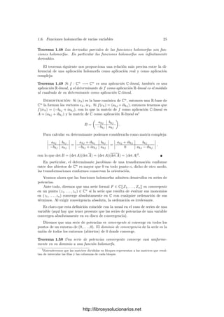1.6. Funciones holomorfas de varias variables 23
Es claro que la composición de funciones holomorfas es una función holo-
morfa. Ası́ mismo es evidente que una función con imagen en Cm
es holomorfa
si y sólo si lo son sus m funciones coordenadas. Por consiguiente, no perdemos
generalidad si estudiamos la holomorfı́a de funciones f : U ⊂ Cn
−→ C.
La C-linealidad de la diferencial en un punto p ∈ U signiﬁca explı́citamente
que han de existir números complejos ∆k = αk +iβk tales que, para todo z ∈ Cn
,
dfp(z) =
n

k=1
∆kzk =
n

k=1

(αkxk − βkyk) + i(αkyk + βkxk)

.
Si comparamos con
n

k=1

∂ Re f
∂xk




p
xk +
∂ Re f
∂yk




p
yk + i
∂ Im f
∂xk




p
xk + i
∂ Im f
∂yk




p
yk

,
que es otra expresión para dfp(z1, . . . , zn), vista como aplicación de R2n
en R2
,
concluimos que
αk =
∂ Re f
∂xk




p
=
∂ Im f
∂yk




p
, βk = −
∂ Re f
∂yk




p
=
∂ Im f
∂xk




p
.
Recı́procamente, basta con que se den las igualdades anteriores entre las
derivadas parciales (en todo p ∈ U) para que los ∆k deﬁnidos por las ecuaciones
anteriores justiﬁquen que dfp es C-lineal. En resumen:
Teorema 1.47 Una función f : U ⊂ Cn
−→ C, deﬁnida en un abierto U,
es holomorfa si y sólo si es diferenciable y veriﬁca las llamadas ecuaciones de
Cauchy-Riemann:
∂ Re f
∂xk




p
=
∂ Im f
∂yk




p
,
∂ Re f
∂yk




p
= −
∂ Im f
∂xk




p
, k = 1, . . . , n.
En las condiciones de este teorema deﬁnimos
∂f
∂zk




p
=
∂ Re f
∂xk




p
+ i
∂ Im f
∂xk




p
= −i

∂ Re f
∂yk




p
+ i
∂ Im f
∂yk




p

,
con lo que podemos expresar la diferencial de f en la forma
dfp(z) =
∂f
∂z1




p
z1 + · · · +
∂f
∂zn




p
zn.
Teniendo en cuenta que las diferenciales dzk son simplemente las proyeccio-
nes, como en el caso real podemos expresar esta igualdad como una ecuación
funcional:
df =
∂f
∂z1
dz1 + · · · +
∂f
∂zn
dzn.
http://librosysolucionarios.net
 