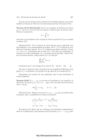 10.2. Integración de formas meromorfas 357
A estos vectores los llamaremos periodos de Ω. Si z es un ciclo en S, la
relación (10.4) implica que

z
Ω =

z
ω1, . . . ,

z
ωg

es una combinación lineal entera de los periodos de Ω, por lo que si P, Q ∈ S,
la integral
 Q
P
Ω =
 Q
P
ω1, . . . ,
 Q
P
ωg

,
(donde todas las integrales se calculan sobre un mismo arco que una P con Q)
está deﬁnida salvo combinaciones enteras de los periodos de Ω. La diferencia es
que, según se deduce del teorema siguiente, el grupo generado por los periodos
es ahora un subespacio discreto de Cg
.
Teorema 10.7 Sea S una superﬁcie de Riemann de género g ≥ 1 y sea Ω una
base de las diferenciales de primera clase. Entonces, los periodos Ak, Bk de Ω
(respecto a una base de H1(S)) son linealmente independientes sobre R.
Demostración: Al construir las bases canónicas hemos visto que los pe-
riodos de dos bases distintas se corresponden por un automorﬁsmo de Cg
, luego
podemos suponer que la base Ω es canónica. Si vemos la matriz de periodos
(A, B) como una matriz real de dimensión 2g×2g, es decir, si desdoblamos cada
ﬁla en dos ﬁlas correspondientes a la parte real y la parte imaginaria, obtenemos
una matriz de la forma 
I Re B
0 Im B

Sabemos que Im B es deﬁnida positiva, luego en particular es regular, luego
la matriz tiene determinante no nulo y sus columnas son linealmente indepen-
dientes.
Por consiguiente, el grupo generado por los periodos de una base Ω es un
retı́culo RΩ en Cg
. Observemos que no depende de la elección de la base de
homologı́a, ya que
RΩ =
	
γ
Ω



 γ ∈ Z1(S)
(
.
Por otra parte, los retı́culos asociados a dos bases del espacio de diferenciales
de primera clase se corresponden a través de un automorﬁsmo de Cg
, lo que
implica que el toro complejo Cg
/JΩ está determinado por S salvo un isomorﬁsmo
inducido por un automorﬁsmo de Cg
, que es claramente una transformación
conforme.
Deﬁnición 10.8 Si S es una superﬁcie de Riemann de género g ≥ 1, deﬁnimos
la variedad jacobiana de S como el toro complejo J(S) = Cg
/JΩ, donde Ω es
una base del espacio de diferenciales de primera clase de S y JΩ es el retı́culo
generado por sus periodos.
http://librosysolucionarios.net
 
