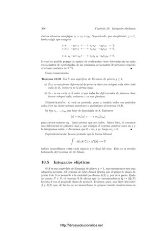 358 Capı́tulo 10. Integrales abelianas
En las próximas secciones estudiaremos la relación entre una superﬁcie S
y su variedad jacobiana. Ahora vamos a probar que las variedades jacobianas
cumplen la hipótesis del teorema de Lefschetz 4.50, por lo que son proyectivas:
Teorema 10.9 Sea S una superﬁcie de Riemann de género g ≥ 1, sea Ω una
base de las diferenciales de primera clase y sea RΩ ⊂ Cg
el retı́culo generado
por los periodos Ak, Bk de Ω respecto a una base de H1(S). Entonces existe
una forma de Riemann en Cg
respecto de RΩ. Por consiguiente, la variedad
jacobiana J(S) es proyectiva.
Demostración: Como ya hemos observado, no perdemos generalidad si
tomamos como Ω una base canónica. Consideremos los periodos Ak, Bk como
una R-base de V = Cg
= R2g
y sea xk, yk su base dual. Deﬁnimos la forma
bilineal alternada E : V × V −→ R mediante
E(u, v) =
g

j=1
(yj(u)xj(v) − xj(u)yj(v)).
Es obvio que E toma valores enteros sobre RΩ. Para probar que E es una
forma de Riemann sólo falta ver que la forma S(u, v) = E(iu, v) es simétrica y
deﬁnida positiva.
Dado u ∈ V , sean (α, β) sus coordenadas en la base de periodos, es decir,
u = α + βB. Por otra parte, descompongamos u = a + ib, donde a, b ∈ Rg
y,
del mismo modo, B = P + iQ, donde las matrices reales P y Q son simétricas
y Q es deﬁnida positiva. En estos términos, a + ib = u = α + βP + iβQ, luego
a = α + βP, b = βQ, luego
yj(u) = βj = (bQ−1
)j, xj(u) = αj = (a − bQ−1
P)j.
Por consiguiente, yj(iu) = (aQ−1
)j, xj(iu) = −(b + aQ−1
P)j. Ahora toma-
mos dos vectores u = a + ib, v = a
+ ib
y calculamos:
S(u, v) = E(iu, v) =
g

j=1
(yj(iu)xj(v) − xj(iu)yj(v))
=
g

j=1
((aQ−1
)j(a
− b
Q−1
P)j + (b + aQ−1
P)j(b
Q−1
)j)
= (aQ−1
)(a
− b
Q−1
P) + (b + aQ−1
P)(b
Q−1
) = aQ−1
at
+ bQ−1
bt
,
donde hemos usado que todas las matrices son simétricas. Ahora es inmediato
que la forma S es simétrica. Además,
S(u, u) = aQ−1
at
+ bQ−1
bt
.
Ahora basta tener en cuenta que si Q es deﬁnida positiva Q−1
también lo
es.3
3Existe una matriz regular H tal que Q = HQHt es diagonal (ver el teorema 8.3 de mi
libro sobre Teorı́a de números.) Entonces Q es deﬁnida positiva, lo que equivale a que todos
los coeﬁcientes de su diagonal sean positivos. Lo mismo le sucede a Q−1 = H−1tQ−1H−1,
luego Q−1 es deﬁnida positiva.
http://librosysolucionarios.net
 