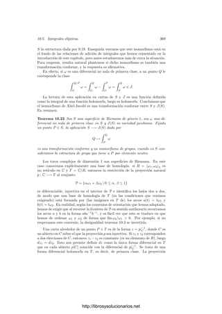 10.3. El teorema de Abel 359
10.3 El teorema de Abel
El teorema de Abel nos da una caracterización en términos de integrales de
los divisores principales de una superﬁcie de Riemann S. Equivalentemente, nos
da una condición necesaria y suﬁciente para que exista una función meromorfa
en S con una distribución dada de ceros y polos. Si Ω es una base del espacio
de las diferenciales de primera clase de S, en la sección anterior hemos visto que
la integral
 Q
P
Ω
está bien deﬁnida módulo los periodos de Ω, es decir, como elemento de la
variedad jacobiana J(S), con independencia del arco de extremos P y Q con
que la calculemos.
Si identiﬁcamos los puntos de S con los divisores primos del cuerpo M(S) de
las funciones meromorfas en S, entonces la integral (con un origen ﬁjo O ∈ S)
se extiende por linealidad a un homomorﬁsmo sobre todo el grupo de divisores
de S, de modo que
 a
O
Ω =

Q
vQ(a)
 Q
O
Ω ∈ J.
La restricción de este homomorﬁsmo al grupo de los divisores de grado 0 es
independiente de la elección de O, pues
 a
O
Ω −
 a
O
Ω =

Q
vQ(a)
 O
O
Ω = 0.
Tenemos ası́ un homomorﬁsmo natural del grupo de divisores de grado 0 en
la variedad jacobiana J. El teorema de Abel dice esencialmente que el núcleo
de este homomorﬁsmo es el subgrupo de los divisores principales. Para probarlo
usaremos la versión vectorial de la relación (10.6), que se prueba sin más que
aplicar dicha relación componente a componente:
Teorema 10.10 Sea S una superﬁcie de Riemann de género g ≥ 1, sea Ω una
base del espacio de diferenciales de primera clase en S y η una diferencial de
tercera clase. Sea ak, bk una base de homologı́a de S sobre la que η no tenga
polos, sean Ak, Bk ∈ Cg
los periodos de Ω y A
k, B
k ∈ C los periodos de η.
Entonces
g

k=1
(AkB
k − BkA
k) = 2πi

P
G(P) ResP (η),
donde, llamando D a la imagen en S del interior del polı́gono P que determina
la base de homologı́a y O ∈ D a un punto arbitrario,
G(P) =
 P
O
Ω ∈ Cg
se calcula mediante un arco contenido en D que una O con P.
http://librosysolucionarios.net
 