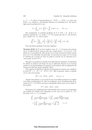 360 Capı́tulo 10. Integrales abelianas
El teorema siguiente es la mitad del teorema de Abel:
Teorema 10.11 Sea S una superﬁcie de Riemann de género g ≥ 1 y Ω una
base del espacio de las diferenciales de primera clase. Sea O ∈ S. Entonces,
para cada α ∈ M(S) se cumple
 (α)
O
Ω = 0.
Demostración: Puesto que la integral no depende de la base de homologı́a
con que se calculan los periodos de Ω, podemos tomar ésta de modo que los arcos
ak y bk no contengan ceros o polos de α.
Sea D la imagen en S del interior del polı́gono P que determina la base,
tomemos O ∈ S y sea
G(P) =
 P
O
Ω ∈ Cg
,
donde las g integrales se calculan sobre un mismo arco contenido en D. Hemos
de probar que 
P
vP (α)G(P) ∈ Ak, Bk | k = 1, . . . , gZ .
Sea η = dα/α. Se trata de una forma meromorfa en S. Vamos a calcular sus
residuos. Para cada punto Q ∈ S consideramos una función π ∈ M(S) tal que
vP (π) = 1 (de modo que π se restringe a una carta alrededor de P). Entonces
η =
dα
α
=
1
α
dα
dπ
dπ,
y es fácil ver que ResP η = vP (α). Además η es una diferencial de tercera clase,
luego podemos aplicar el teorema 10.10, que nos da la relación
g

k=1
(AkB
k − BkA
k) = 2πi

P
vP (α)G(P),
donde A
k, B
k ∈ C son los periodos de η.
Podemos considerar a η como forma holomorfa en el abierto que resulta de
quitarle a S los ceros y los polos de α. Ası́, α también es una función holomorfa
con imagen en C  {0} y
A
k =

ak
η =

ak
αF
(dz/z) =

z(ak)
dz
z
= 2mkπi,
para cierto mk ∈ Z. B
k = 2nkπi, con lo que
2πi
g

k=1
(nkAk − mkBk) = 2πi

P
vP (α)G(P).
Al cancelar los factores 2πi queda la relación buscada.
Para probar el recı́proco necesitamos un resultado más:
http://librosysolucionarios.net
 