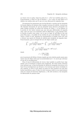 364 Capı́tulo 10. Integrales abelianas
para una cadena γ tal que ∂γ = a. Notemos que no importa cuál, pues dos de
ellas se diferencian en un ciclo y la integral de Ω sobre un ciclo está también en
el grupo de periodos. Por otro lado, cualquier elemento del grupo de periodos
puede obtenerse como la integral de Ω sobre un ciclo adecuado. Por consiguiente,
si a es principal, será 
γ
Ω =

z
Ω,
para cierto ciclo z, y sustituyendo γ por γ−z tenemos otra cadena con la misma
frontera y tal que 
γ
Ω = 0.
Más aún, esto signiﬁca que todas las formas ω1, . . . , ωg tienen integral nula
sobre γ, y cualquier otra forma de primera clase es combinación lineal de éstas,
luego llegamos a que todas tienen integral nula sobre γ. En resumen:
Teorema 10.14 (Abel) Sea S una superﬁcie de Riemann de género g ≥ 1 y
a un divisor de grado 0 en S. Entonces a es principal si y y sólo si existe una
1-cadena γ en S tal que ∂γ = a y

γ
ω = 0
para toda diferencial de primera clase ω en S.
En realidad Abel sólo probó que la condición del teorema anterior es necesa-
ria para que el divisor a sea principal. De hecho, su enunciado no hablaba para
nada de divisores, fronteras etc. y, en realidad, era mucho más general que la
mitad correspondiente del teorema anterior. La versión moderna del teorema de
Abel fue formulado por Clebsch varias décadas después de la muerte de Abel.
Después veremos que la implicación del teorema de Abel probada por Abel es
suﬁciente para demostrar las relaciones de aditividad de integrales abelianas
descubiertas por Euler.
10.4 El teorema de inversión de Jacobi
El teorema de Abel nos da que la integración de una base Ω de las diferen-
ciales de primera clase desde un punto arbitrario O induce un homomorﬁsmo
del grupo de divisores de grado 0 de una superﬁcie de Riemann S en su variedad
jacobiana J(S). Ahora probaremos el teorema de Jacobi, que aﬁrma que este
homomorﬁsmo es en realidad un isomorﬁsmo, lo que por una parte nos da una
representación del grupo de clases de S y por otra nos aporta mucha información
sobre J(S) y los periodos de Ω.
Deﬁnición 10.15 Un divisor a en una superﬁcie de Riemann S es normal si
dim(W/[a]) = 0, donde W es la clase canónica de S.
http://librosysolucionarios.net
 