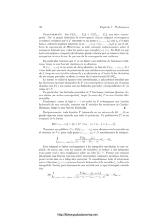 24 Capı́tulo 1. Preliminares
En el caso general de una función f : U ⊂ Cm
−→ Cn
concluimos que df
es la aplicación lineal cuya matriz en las bases canónicas es la matriz jacobiana
compleja
Jf =



∂f1
∂z1
· · · ∂fm
∂z1
.
.
.
.
.
.
∂f1
∂zn
· · · ∂fm
∂zn



Aplicando que la matriz de una composición de aplicaciones lineales es el
producto de las matrices obtenemos la regla de la cadena para derivadas par-
ciales complejas.
La interpretación de las derivadas parciales es la misma que en el caso de
funciones de variable real: si f : U ⊂ Cn
−→ C es holomorfa y p ∈ U, existe un
entorno de pk donde está deﬁnida la función
fk(z) = f(p1, . . . ,
(k)
z , . . . , pn)
y es holomorfa como función de una variable (porque es diferenciable y cumple
las ecuaciones de Cauchy-Riemann). La derivada parcial respecto de zk en pk
es la derivada f
k(pk).
Es una simple rutina comprobar que las reglas básicas del cálculo de de-
rivadas parciales de funciones de variable real son válidas también en el caso
complejo. Por ejemplo, la función z1z2 es holomorfa y
d(z1z2) = z2 dz1 + z1 dz2.
Combinando esto con la regla de la cadena obtenemos la regla usual para la
derivada parcial de un producto. Similarmente ocurre con sumas y cocientes.
Si f : U ⊂ Cn
−→ C es una función holomorfa y p ∈ U, por las fórmulas
integrales de Cauchy para funciones de una variable, existe un δ  0 y un abierto
V en Cn−1
tal que p ∈ V × D(pn, 2δ) ⊂ U y, para todo z ∈ V × D(pn, 2δ) tal
que |zn − pn|  δ/2, se cumple que
∂f
∂zn
=
1
2πi

|ζ−pn|=δ
f(z1, . . . , zn−1, ζ)
(ζ − zn)2
dζ.
El integrando es una función continua en las n + 1 variables, luego podemos
concluir que las derivadas parciales de las funciones holomorfas son continuas.
Ahora bien, el integrando es también una función holomorfa, luego sus derivadas
parciales son continuas (respecto de las n + 1 variables). Las derivadas de
esta expresión respecto a xk e yk pueden calcularse derivando el integrando,
con lo que son funciones continuas. Ası́ pues, las derivadas parciales de f son
diferenciables. Además, como el integrando veriﬁca las ecuaciones de Cauchy-
Riemann, lo mismo vale para para las derivadas parciales (complejas) de f. En
conclusión:
http://librosysolucionarios.net
 