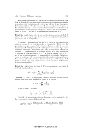 10.5. Integrales elı́pticas 369
S la estructura dada por 9.19. Enseguida veremos que este isomorﬁsmo está en
el fondo de las relaciones de adición de integrales que hemos comentado en la
introducción de este capı́tulo, pero antes estudiaremos más de cerca la situación.
Para empezar, resulta natural plantearse si dicho isomorﬁsmo es también una
transformación conforme, y la respuesta es aﬁrmativa.
En efecto, si ω es una diferencial no nula de primera clase, a un punto Q le
corresponde la clase
 Q/P
O
ω =
 Q
O
ω −
 P
O
ω =
 Q
P
ω ∈ J.
La lectura de esta aplicación en cartas de S y J es una función deﬁnida
como la integral de una función holomorfa, luego es holomorfa. Concluimos que
el isomorﬁsmo de Abel-Jacobi es una transformación conforme entre S y J(S).
En resumen:
Teorema 10.22 Sea S una superﬁcie de Riemann de género 1, sea ω una di-
ferencial no nula de primera clase en S y J(S) su variedad jacobiana. Fijado
un punto P ∈ S, la aplicación S −→ J(S) dada por
Q →
 Q
P
ω
es una transformación conforme y un isomorﬁsmo de grupos, cuando en S con-
sideramos la estructura de grupo que tiene a P por elemento neutro.
Los toros complejos de dimensión 1 son superﬁcies de Riemann. En este
caso conocemos explı́citamente una base de homologı́a: si R = ω1, ω2Z es
un retı́culo en C y T = C/R, entonces la restricción de la proyección natural
p : C −→ T al conjunto
P = {αω1 + βω2 | 0 ≤ α, β ≤ 1}
es diferenciable, inyectiva en el interior de P e identiﬁca los lados dos a dos,
de modo que una base de homologı́a de T (en las condiciones que venimos
exigiendo) está formada por (las imágenes en T de) los arcos a(t) = tω1 y
b(t) = tω2. En realidad, según los convenios de orientación que hemos adoptado,
hemos de exigir que al recorrer la frontera de P en sentido antihorario recorramos
los arcos a y b en la forma aba−1
b−1
, y es fácil ver que esto se traduce en que
hemos de ordenar ω1 y ω2 de forma que Im ω2/ω1  0. Por ejemplo, si no
respetamos este convenio, la desigualdad teorema 10.3 se invertirı́a.
Una carta alrededor de un punto P ∈ T es de la forma z = p|−1
C , donde C es
un abierto en C sobre el que la proyección p sea inyectiva. Si z1 y z2 corresponden
a dos elecciones de C, entonces z1 −z2 es constante (es un elemento de R), luego
dz1 = dz2. Esto nos permite deﬁnir dz como la única forma diferencial en T
que en cada abierto p[C] coincide con la diferencial de p|−1
C . Se trata de una
forma diferencial holomorfa en T, es decir, de primera clase. La proyección
http://librosysolucionarios.net
 